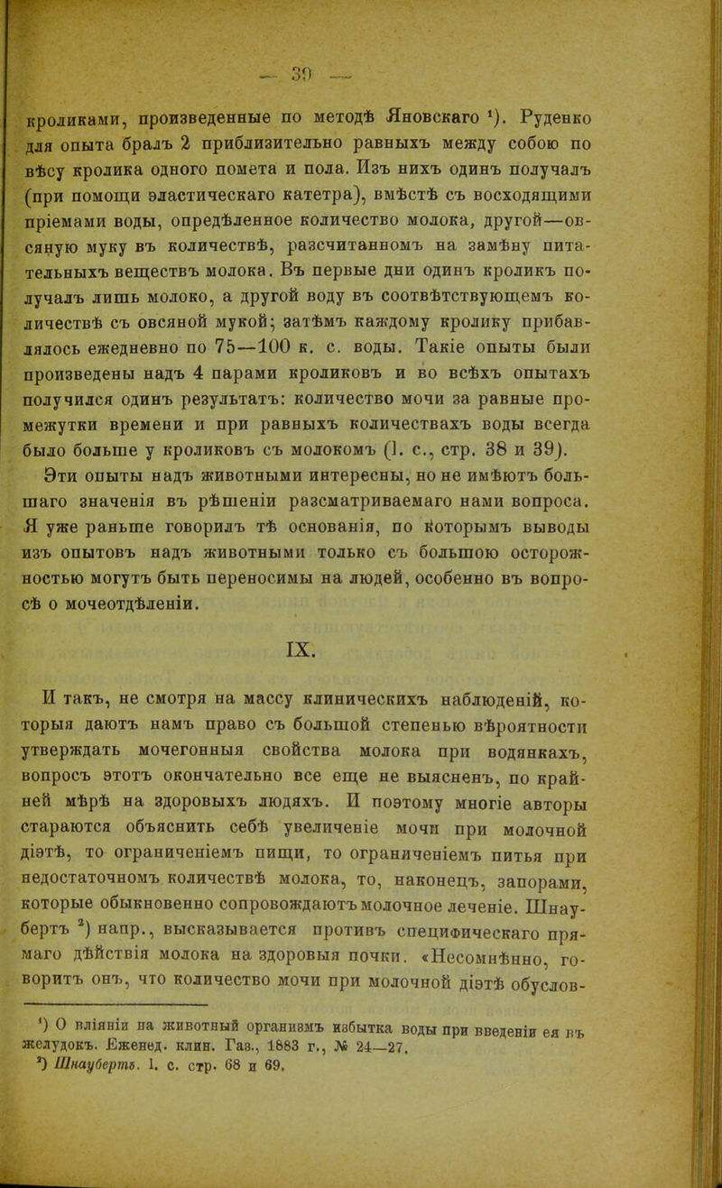 30 кроликами, произведенные по методѣ Яновскаго ‘). Руденко для опыта бралъ 2 приблизительно равныхъ между собою по вѣсу кролика одного помета и пола. Изъ нихъ одинъ получалъ (при помощи эластическаго катетра), вмѣстѣ съ восходящими пріемами воды, опредѣленное количество молока, другой—ов- сяную муку въ количествѣ, разсчитанномъ на замѣну пита- тельныхъ веществъ молока. Въ первые дни одинъ кроликъ по- лучалъ лишь молоко, а другой воду въ соотвѣтствующемъ ко- личествѣ съ овсяной мукой; затѣмъ каждому кролику прибав- лялось ежедневно по 75—100 к. с. воды. Такіе опыты были произведены надъ 4 парами кроликовъ и во всѣхъ опытахъ получился одинъ результатъ: количество мочи за равные про- межутки времени и при равныхъ количествахъ воды всегда было больше у кроликовъ съ молокомъ (1. с., стр. 38 и 39). Эти опыты надъ животными интересны, но не имѣютъ боль- шаго значенія въ рѣшеніи разсматриваемаго нами вопроса. Я уже раньше говорилъ тѣ основанія, по Воторымъ выводы изъ опытовъ надъ животными только съ большою осторож- ностью могутъ быть переносимы на людей, особенно въ вопро- сѣ о мочеотдѣленіи. IX. И такъ, не смотря на массу клиническихъ наблюденій, ко- торыя даютъ намъ право съ большой степенью вѣроятности утверждать мочегонныя свойства молока при водянкахъ, вопросъ этотъ окончательно все еще не выясненъ, по край- ней мѣрѣ на здоровыхъ людяхъ. И поэтому многіе авторы стараются объяснить себѣ увеличеніе мочи при молочной діэтѣ, то ограниченіемъ пищи, то ограниченіемъ питья при недостаточномъ количествѣ молока, то, наконецъ, запорами, которые обыкновенно сопровождаютъ молочное леченіе. Шнау- бертъ 2) напр., высказывается противъ специфическаго пря- маго дѣйствія молока на здоровыя почки. «Несомнѣнно, го- воритъ онъ, что количество мочи при молочной діэтѣ обуслов- *) О вліяніи па животный органивмъ избытка воды при введеніи ея въ желудокъ. Еженед. клин. Гаэ., 1883 г., № 24—27.