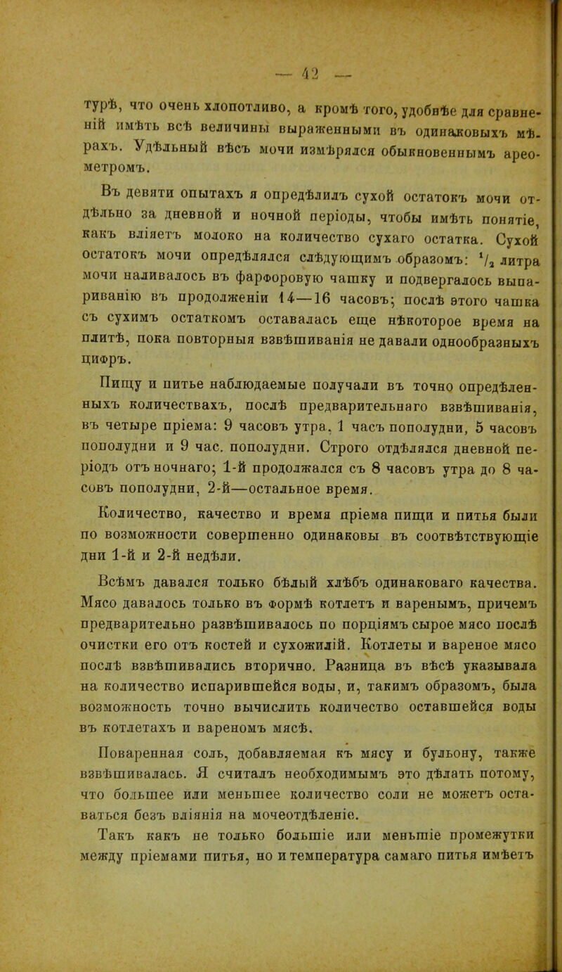 гурѣ, что очень хлопотливо, а кромѣ того, удобнѣе для сравне- ній имѣть всѣ величины выраженными въ одинаковыхъ мѣ- рахъ. Удѣльный вѣсъ мочи измѣрялся обыкновеннымъ арео- метромъ. Въ девяти опытахъ я опредѣлилъ сухой остатокъ мочи от- дѣльно за дневной и ночной періоды, чтобы имѣть понятіе какъ вліяетъ молоко на количество сухаго остатка. Сухой остатокъ мочи опредѣлялся слѣдующимъ образомъ: 1/а литра мочи наливалось въ фарфоровую чашку и подвергалось выпа- риванію въ продолженіи 14—16 часовъ* послѣ этого чашка съ сухимъ остаткомъ оставалась еще нѣкоторое время на плитѣ, пока повторныя взвѣшиванія не давали однообразныхъ цифръ. Пищу и питье наблюдаемые получали въ точно опредѣлен- ныхъ количествахъ, послѣ предварительнаго взвѣшиванія, въ четыре пріема: 9 часовъ утра, 1 часъ пополудни, 5 часовъ пополудни и 9 час. пополуднп. Строго отдѣлялся дневной пе- ріодъ отъночнаго; 1-й продолжался съ 8 часовъ утра до 8 ча- совъ пополудни, 2-й—остальное время. Количество, качество и время пріема пищи и питья были по возможности совершенно одинаковы въ соотвѣтствующіе дни 1-й и 2-й недѣли. Всѣмъ давался только бѣлый хлѣбъ одинаковаго качества. Мясо давалось только въ Формѣ котлетъ и варенымъ, причемъ предварительно развѣшивалось по порціямъ сырое мясо послѣ очистки его отъ костей и сухожилій. Котлеты и вареное мясо послѣ взвѣшивались вторично. Разница въ вѣсѣ указывала на количество испарившейся воды, и, такимъ образомъ, была возможность точно вычислить количество оставшейся воды въ котлетахъ и вареномъ мясѣ. Поваренная соль, добавляемая къ мясу и бульону, также взвѣшивалась. Я считалъ необходимымъ это дѣлать потому, что большее или меньшее количество соли не можетъ оста- ваться безъ вліянія на мочеотдѣленіе. Такъ какъ не только большіе или меньшіе промежутки между пріемами питья, но и температура самаго питья имѣетъ