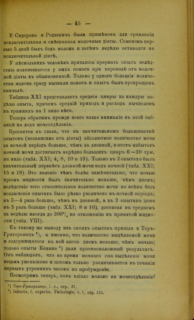 У Сидорова и Родзевича была примѣнена для сравненій исключительная и смѣшанная молочныя діэты. Семеновъ пер- вые 5 дней былъ безъ молока и затѣмъ недѣлю оставался на исключительной діэтѣ. У нѣсколькихъ человѣкъ пришлось прервать опытъ вслѣд- ствіе появившагося у нихъ поноса при переходѣ отъ молоч- ной діэты къ обыкновенной. Только у одного большія количе- ства молока сразу вызвали поносъ и опытъ былъ прекращенъ вначалѣ. Таблица XXI представляетъ среднія циФры за каждую не- дѣлю опыта, причемъ средній приходъ и расходъ вычисленъ въ граммахъ на 1 кило вѣса. Теперь обратимъ прежде всего наше вниманіе въ этой таб- лицѣ на ходъ мочеотдѣленія. Бросается въ глаза, что въ значительномъ большинствѣ опытовъ (независимо отъ діэты) абсолютное количество мочи за ночной періодъ больше, чѣмъ за дневной, и этотъ избытокъ ночной мочи достигаетъ нерѣдко большихъ цифръ 6—ІО грм. на кило (табл. XXI; 4, 8, 10 и І9). Только въ 2 опытахъ былъ значительный перевѣсъ дневной мочи надъ ночной (табл. XXI; 15 и 18). Это явленіе тѣмъ болѣе замѣчательно, что ночью пріемъ жидкости былъ значительно меньше, чѣмъ днемъ; вслѣдствіе чего относительное количество мочи во всѣхъ безъ исключенія опытахъ было рѣзко увеличено въ ночной періодъ, въ 3—4 раза больше, чѣмъ въ дневной, а въ 2 опытахъ даже въ 5 разъ больше (табл. XXI; 8 и 10), достигая въ среднемъ за недѣлю иногда до 200о/о по отношенію къ принятой жидко- сти (табл. УШ). Къ такому же выводу изъ своихъ опытовъ пришли и Теръ- Григорьянцъ *), а именно, что количество выдѣляемой мочи и содержащагося въ ней азота днемъ меньше, чѣмъ ночью; только опыты Квинке 2) дали противоположный результатъ. Онъ наблюдалъ, что во время ночнаго сна выдѣленіе мочи весьма уменьшено и потомъ только увеличивается въ теченіи первыхъ утреннихъ часовъ по пробужденіи. Посмотримъ теперь, какъ вліяло молоко на мочеотдѣленіе? 4) Теръ-Григорьянцъ^ 1. с., стр. 37. 3) ^еіізсіп-. I. ехрегіт. РаЫіоІодіѳ,' т. 7, стр. 115.