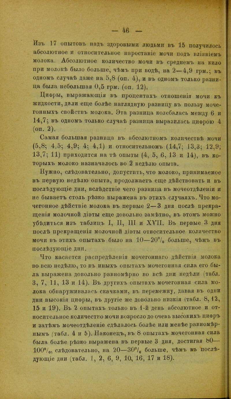 Изъ 17 опытовъ надъ здоровыми людьми въ 15 получилось абсолютное и относительное наростаніе мочи подъ вліяніемъ молока. Абсолютное количество мочи въ среднемъ на кило при молокѣ было больше, чѣмъ при водѣ, на 2—4,9 грм.: въ одномъ случаѣ даже на 5,8 (оп. 4), и въ одномъ только разни- ца была небольшая 0,5 грм. (оп. 12). Цифры, вырагкающія въ процентахъ отношенія мочи къ жидкости, дали еще болѣе наглядную разницу въ пользу моче- гонныхъ свойствъ молока. Эта разница колебалась между 6 и 14,7; въ одномъ только случаѣ разница выразилась цифрою 4 (оп. 2). Самая большая разница въ абсолютномъ количествѣ мочи (5,8; 4,5; 4,9; 4; 4,1) и относительномъ (14,7; 13,3; 12,9; 13,7; 11) приходится на тѣ опыты (4, 5, 6, 13 и 14), въ ко- торыхъ молоко назначалось во 2 недѣлю опыта. Нужно, слѣдовательно, допустить, что молоко, принимаемое въ первую недѣлю опыта, продолжаетъ еще дѣйствовать и въ послѣдующіе дни, вслѣдствіе чего разница въ мочеотдѣленіи и не бываетъ столь рѣзко выражена въ этихъ случаяхъ. Что мо- чегонное дѣйствіе молока въ первые 2—3 дня послѣ прекра- щенія молочной діэты еще довольно замѣтно, въ этомъ можно убѣдиться изъ таблицъ I, II, III и XVII. Въ первые 3 дня послѣ прекращенія молочной діэты относительное количество мочи въ этихъ опытахъ было на 10—20°/о больше, чѣмъ въ послѣдующіе дни. Что касается распредѣленія мочегоннаго дѣйствія молока во всю недѣлю, то въ иныхъ опытахъ мочегонная сила его бы- ла выражена довольно равномѣрно во всѣ дни недѣли (табл. 3, 7, 11, 13 и 14). Въ другихъ опытахъ мочегонная сила мо- лока обнаруживалась скачками, въ перемежку, давая въ одни дни высокія циФры, въ другіе же довольно низкія (табл. 8, 12, 15 и 19). Въ 2 опытахъ только въ 1-й день абсолютное и от- носительное количество мочи возросло до очень высокихъ цифръ и затѣмъ мочеотдѣленіе сдѣлалось болѣе или менѣе равномѣр- нымъ (табл. 4 и 5). Наконецъ, въ 8 опытахъ мочегонная сила была болѣе рѣзко выражена въ первые 3 дня, достигая 80— 100о/о, слѣдовательно, на 20—30°/0 больше, чѣмъ въ послѣ-
