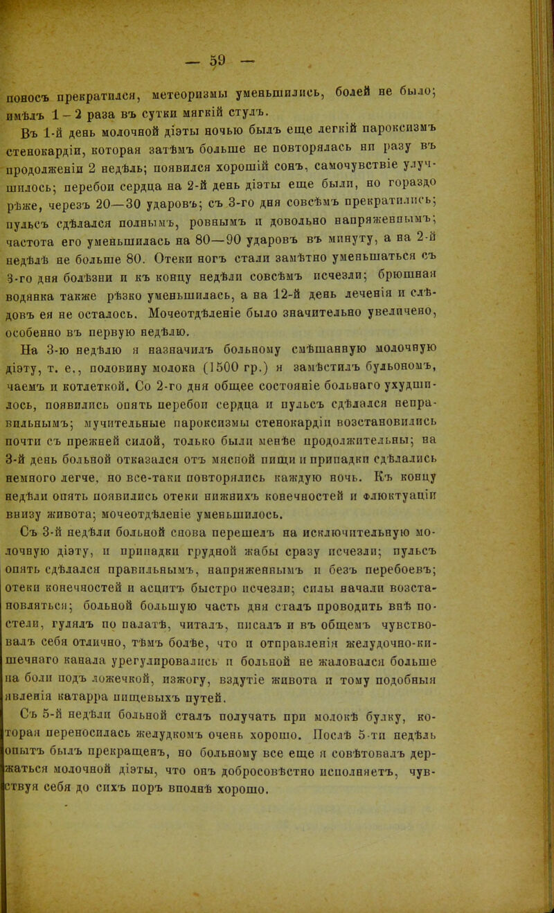 Г: / поносъ прекратился, метеоризмы уменьшились, болей не было; имѣлъ 1-2 раза въ сутки мягкій стулъ. Въ 1-й день молочной діэты ночью былъ еще легкій пароксизмъ стенокардіи, которая затѣмъ больше не повторялась нп разу въ продолженіи 2 недѣль; появился хорошій сонъ., самочувствіе улуч- шилось; перебои сердца на 2-й день діэты еще были, но гораздо рѣже, черезъ 20—30 ударовъ; съ 3-го дня совсѣмъ прекратились; пульсъ сдѣлался полнымъ, ровнымъ и довольно напряженнымъ; частота его уменьшилась на 80—90 ударовъ въ минуту, а на 2-й недѣлѣ не больше 80. Отеки ногъ стали замѣтно уменьшаться съ 3-го дня болѣзни и къ концу недѣли совсѣмъ исчезли; брюшная водянка также рѣзко уменьшилась, а на 12-й день леченія и слѣ- довъ ея не осталось. Мочеотдѣленіе было значительно увеличено, особенно въ первую недѣлю. На 3-ю недѣлю я назначилъ больному смѣшанную молочную діэту, т. е., половину молока (1500 гр.) я замѣстилъ бульономъ, чаемъ и котлеткой. Со 2-го дня общее состояніе больнаго ухудши- лось, появились опять перебоп сердца и пульсъ сдѣлался непра- вильнымъ; мучительные пароксизмы стенокардіи возстановились почти съ прежней силой, только были менѣе продолжительны; на 3-й день больной отказался отъ мяспой пищи и припадкп сдѣлались немного легче, но все-таки повторялись каждую ночь. Къ концу недѣли опять появились отеки нижнихъ конечностей и Флюктуаціи внизу живота; мочеотдѣленіе уменьшилось. Съ 3-й недѣли больной снова перешелъ на исключительную мо- лочную діэту, и припадки грудной жабы сразу исчезли; пульсъ опять сдѣлался правильнымъ, напряженнымъ и безъ перебоевъ; отеки конечностей и асцитъ быстро исчезли; силы начали возста- новляться; больной большую часть дня сталъ проводить внѣ по- стели, гулялъ по палатѣ, читалъ, писалъ и въ общемъ чувство- валъ себя отлично, тѣмъ болѣе, что и отправленія желудочно-ки- шечнаго канала урегулировались и больной не жаловался больше на боли подъ ложечкой, изжогу, вздутіе живота и тому подобныя явленія катарра шіщевыхъ путей. Съ 5-й недѣли больной сталъ получать при молокѣ булку, ко- торая переносилась желудкомъ очень хорошо. Послѣ 5-ти недѣль опытъ былъ прекращенъ, но больному все еще я совѣтовалъ дер- жаться молочной діэты, что онъ добросовѣстно исполняетъ, чув- ствуя себя до сихъ поръ вполнѣ хорошо.