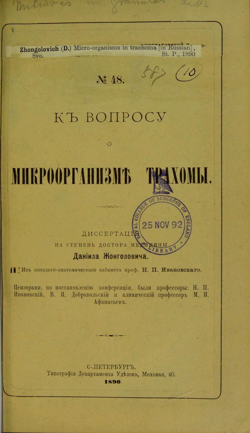 ИЬоп^оІоѵісЬ (Б.) Місго-огдапізша іп ігасЪота [тл^и881ап], °* 8ѵо. — 8Ѣ- р> 1890 № 48. У/о КЪ ВОПРОСУ о МИВРООРГАНИЗІНЪ диссертац: НА СТЕПЕНЬ ДОКТОРА М Даніила Жонголовича. || ; Изъ патолого-аіпѵгомическаго кабинета проф. Н. П. Ивановскаго. Цензорами, по постановлению конференции, были ирофессоры: Н. П. Ивановскііі, В. II. Добровольскій и клиничешй ирофессоръ М. И. Афанасьевъ. С-.ПЕТЕРБУРГЪ. Типографія Департамента Удѣловъ, Моховая, 40. 18ѲО.