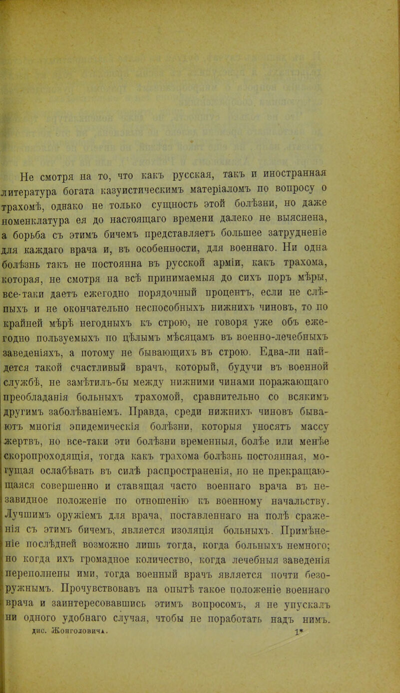 Не смотря на то, что какъ русская, такъ и иностранная литература богата казуистическимъ матеріаломъ по вопросу о трахомѣ, однако не только сущность этой болѣзни, но даже номенклатура ея до настоящаго времени далеко не выяснена, а борьба съ этимъ бичемъ представляетъ большее затрудненіе для каждаго врача и, въ особенности, для военнаго. Ни одна болѣзнь такъ не постоянна въ русской арміи, какъ трахома, которая, не смотря на всѣ принимаемый до сихъ поръ мѣры, все-таки даетъ ежегодно порядочный процентъ, если не слѣ- пыхъ и не окончательно неспособныхъ нижнихъ чиновъ, то по крайней мѣрѣ негодныхъ къ строю, не говоря уже объ еже- годно пользуемыхъ по нѣлымъ мѣсяцамъ въ военно-лечебныхъ заведеніяхъ, а потому не бывающихъ въ строю. Едва-ли най- дется такой счастливый врачъ, который, будучи въ военной службѣ, не замѣтилъ-бы между нижними чинами поражающаго преобладанія больныхъ трахомой, сравнительно со всякимъ другимъ заболѣваніемъ. Правда, среди нижнихъ чиновъ быва- ютъ многія эпидемическія болѣзни, которыя уносятъ массу жертвъ, но все-таки эти болѣзни временныя, болѣе или менѣе скоропроходящія, тогда какъ трахома болѣзнь постоянная, мо- гущая ослабѣвать въ силѣ расцространенія, но не прекращаю- щаяся совершенно и ставящая часто военнаго врача въ не- завидное пололсеніе по отношенію къ военному начальству. Лучшимъ оружіемъ для врача, поставленнаго на полѣ сраже- нія съ этимъ бичемъ, является изоляція больныхъ. Примѣне- жіе послѣдней возможно лишь тогда, когда больныхъ немного; но когда ихъ громадное количество, когда лечебныя заведенія переполнены ими, тогда военный врачъ является почти безо- ружными Прочувствовавъ на опытѣ такое положеніе военнаго [врача и заинтересовавшись этимъ вопросомъ, я не упускалъ ни одного удобнаго случая, чтобы не поработать надъ нимъ. дис. Жонголовичі. 1*