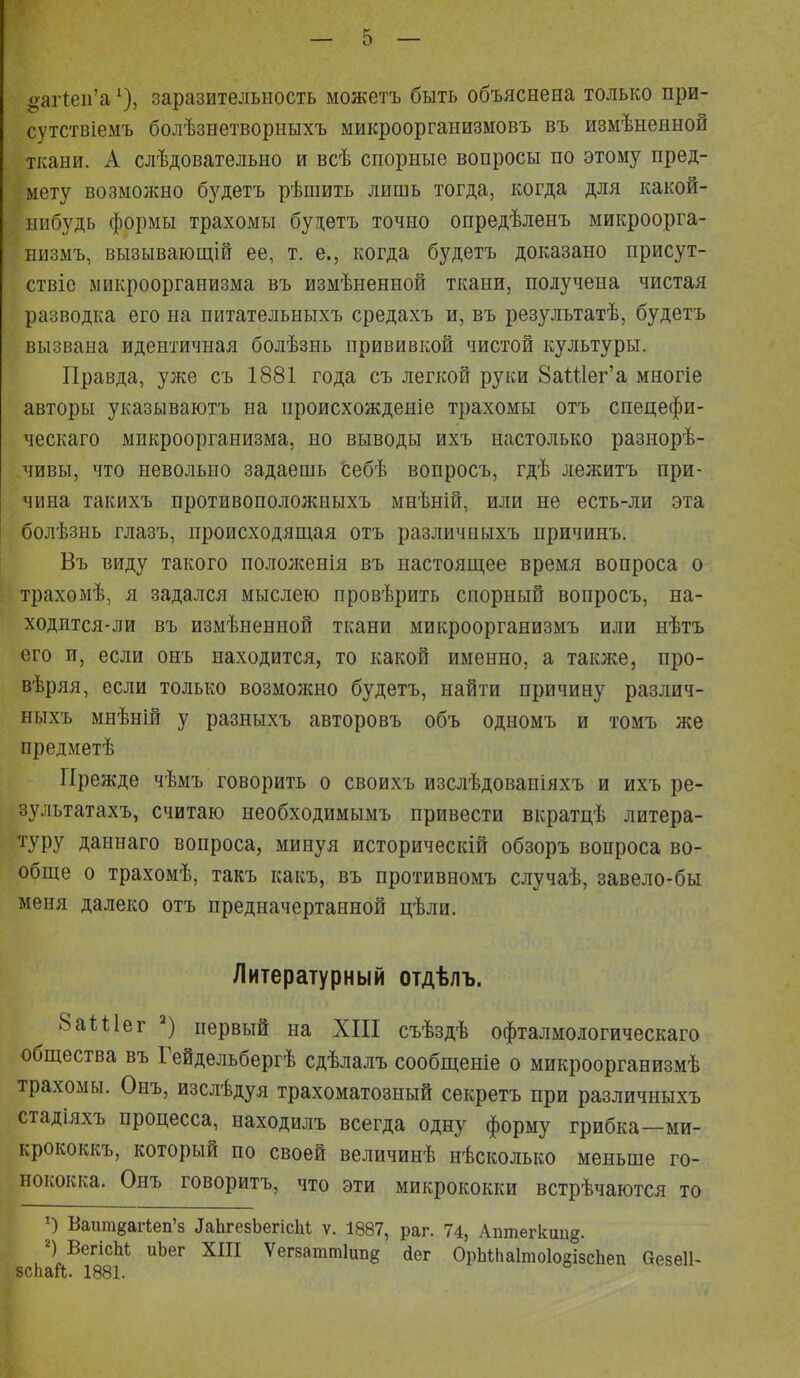 ваг1еп'а1), заразительность можетъ быть объяснена только при- сутствіемъ болѣзнетворныхъ микроорганизыовъ въ измѣненной ткани. А слѣдовательно и всѣ спорные вопросы по этому пред- мету возможно будетъ рѣшить лишь тогда, когда для какой- нибудь формы трахомы будетъ точно опредѣленъ микроорга- низму вызывающій ее, т. е., когда будетъ доказано присут- ствіс микроорганизма въ измѣненной ткани, получена чистая разводка его на питательныхъ средахъ и, въ результатѣ, будетъ вызвана идентичная болѣзнь прививкой чистой культуры. Правда, уже съ 1881 года съ легкой руки 8аШег'а многіе авторы указываютъ на происхожденіе трахомы отъ спецефи- ческаго микроорганизма, но выводы ихъ настолько разнорѣ- чивы, что невольно задаешь себѣ вопросъ, гдѣ лежитъ при- чина такихъ противоположныхъ мнѣній, или не есть-ли эта болѣзнь глазъ, происходящая отъ различныхъ причинъ. Въ виду такого положенія въ настоящее время вопроса о трахомѣ, я задался мыслею провѣрить спорный вопросъ, на- ходится-ли въ измѣненной ткани микроорганизмъ или нѣтъ его и, если онъ находится, то какой именно, а также, про- вѣряя, если только возможно будетъ, найти причину различ- ныхъ мнѣній у разныхъ авторовъ объ одномъ и томъ же предметѣ Прежде чѣмъ говорить о своихъ изслѣдованіяхъ и ихъ ре- зультатахъ, считаю необходимымъ привести вкратцѣ литера- туру даннаго вопроса, минуя историческій обзоръ вопроса во- обще о трахомѣ, такъ какъ, въ противномъ случаѣ, завело-бы меня далеко отъ предначертанной цѣли. Литературный отдѣлъ. 8аШег 2) первый на XIII съѣздѣ офталмологическаго общества въ Гейдельбергѣ сдѣлалъ сообщеніе о микроорганизмѣ трахомы. Онъ, изслѣдуя трахоматозный секретъ при различныхъ стадіяхъ процесса, находилъ всегда одну форму грибка—ми- крококкъ, который по своей величинѣ нѣсколько меньше го- нококка. Онъ говоритъ, что эти микрококки встрѣчаются то О Ваитвагіеп'8 ^ЬгезЬегісЫ ѵ. 1887, раг. 74, Аптегкип^. 2) ВегісМ иЬег XIII Ѵегзаттіипв Лег ОрМпаІтоІоаівсЬеп Оезеіі-