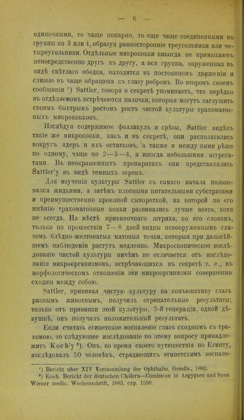 одиночными, то чаще попарно, то еще чаще соединенными въ группы по 3 или 4, образуя равносторонніе треугольники или че- тыреугольники. Отдѣльные микрококки никогда не примыкаютъ непосредственно другъ къ другу, а вся группа, окруженная въ видѣ свѣтлаго ободка, находится въ постоянномъ движеніи и слизью въ чаще обращена къ глазу ребромъ. Во второмъ своемъ сообщеніи *) 8аШег, говоря о секретѣ упоминаетъ, что нерѣдко въ отдѣляемомъ встрѣчаются палочки, которыя могутъ заглушить своимъ быстрымъ ростомъ ростъ чистой культуры трахоматоз- ныхъ микрококковъ. Изслѣдуя содержимое фолликулъ и срѣзы, ЗаШег видѣлъ такіе же микрококки, какъ и въ секретѣ, они располагались вокругъ ядеръ и ихъ остатковъ, а также и между ними рѣже по одному, чаще по 2—3—4, а иногда небольшими аггрега- тами. Въ неокрашенныхъ препаратахъ они представлялись 8аШег'у въ видѣ темныхъ зеренъ. Для изученія культуры 8аШег съ самаго начала пользо- вался жидкими, а затѣмъ плотными питательными субстратами и преимущественно кровяной сывороткой, на которой по его мнѣнію трахоматозные кокки развивались лучше всего, хотя не всегда. На мѣстѣ прививочнаго штриха, по его словамъ, только по прошествіи 7—8 дней видны невооружеынымъ гла- зомъ блѣдно-желтоватыя матовыя точки, которыя при дальнѣй- шемъ наблюденіи растутъ медленно. Микроскопическое изслѣ- дованіе чистой культуры ничѣмъ не отличается отъ изслѣдо- ванія микроорганизмовъ, встрѣчающихся въ секретѣ т. е., въ морфологическомъ отношеніи эти микроорганизмы совершенно сходны между собою. 8аШег, прививая чистую культуру на конъюнктиву глазъ разнымъ лшвотнымъ, получилъ отрицателъные результаты; только отъ прививки этой культуры, 3-й генераціи, одной дѣ- вушкѣ, онъ получилъ положительный результатъ. Если считать египетское воспаленіе глазъ сходнымъ съ тра- хомою, то слѣдующее изслѣдованіе по этому вопросу принадле- житъ КосЬ'у а). Онъ, во время своего путешествія по Египту, изслѣдовалъ 50 человѣкъ, страдающихъ египетскимъ воспале- 0 ВегісЫ; пЬег XIV Ѵегзаттіипд бег Оріііііаіт. СгезеІІз., 1В82. ) КосЬ. ВегісМ ііег йеиізсііеп СЬоІега—Согаіззіоп іп Ае^уріеп ппЛ 8иег. ѴѴіепег тесііс. ^осііепвсіігій, 1883, стр. 1550.