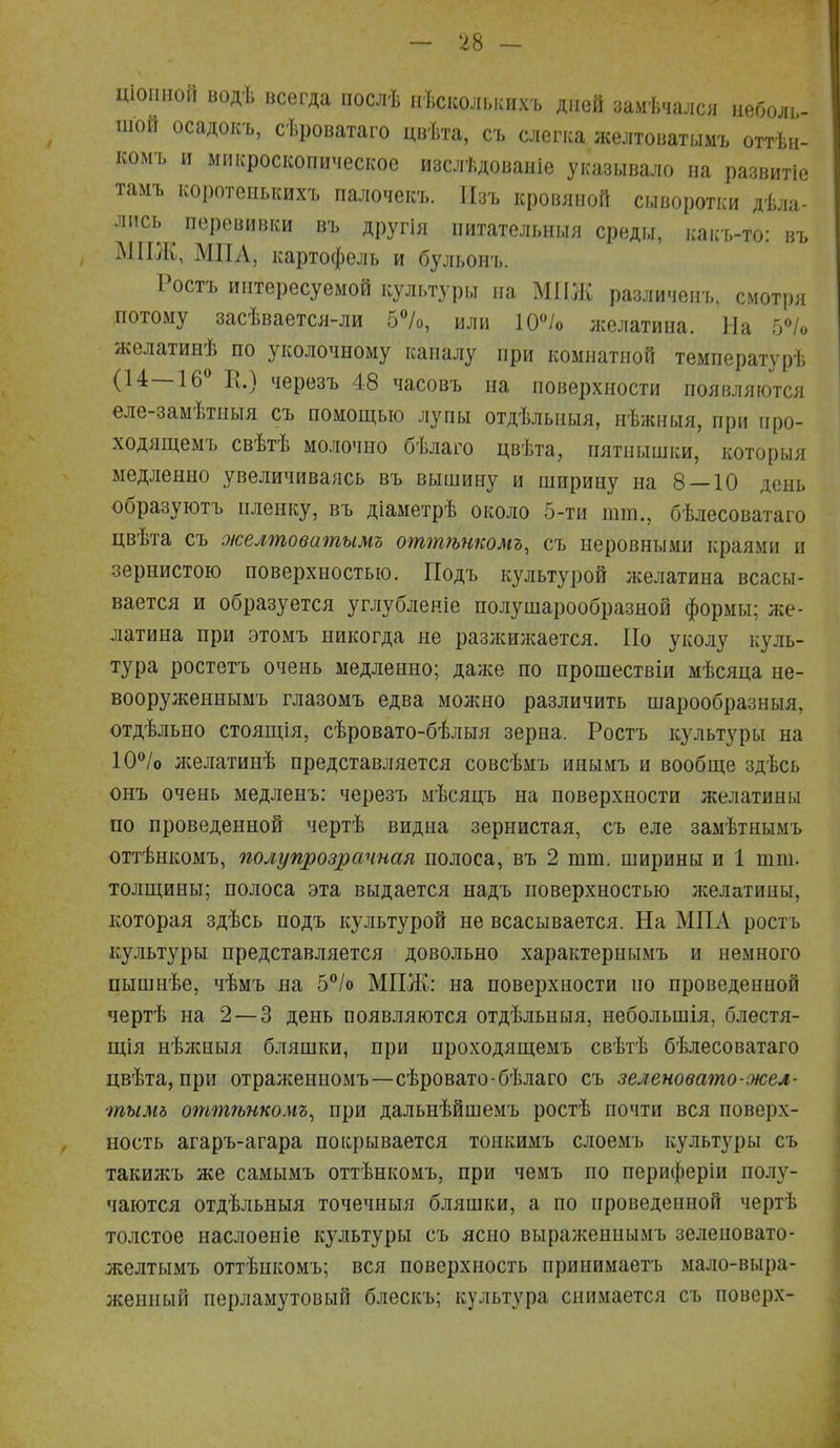 тонной водѣ всегда послѣ иѣсколышхъ дней замѣчался неболь- шой осадокъ, сѣроватаго цвѣта, съ слегка желтоватымъ оттѣн- комъ и микроскопическое изслѣдованіе указывало на развитіе тамъ коротенышхъ палочекъ. Изъ кровяной сыворотки дѣла- лпсь перевивки въ другія питательныя среды, какъ-то: въ МІІЖ, МПА, картофель и бульонъ. Ростъ интересуемой культуры на МГІЖ различенъ, смотря потому засѣвается-ли 5%, или 10°/о желатина. На 5% желатинѣ по уколочному каналу при комнатной температурѣ (14—16° II.) черезъ 48 часовъ на поверхности появляются еле-замѣтныя съ помощью лупы отдѣлышя, нѣжныя, при про- ходящемъ свѣтѣ молочно бѣлаго цвѣта, пятнышки, которыя медленно увеличиваясь въ вышину и ширину на 8 — 10 день образуютъ пленку, въ діаметрѣ около 5-ти тт., бѣлесоватаго цвѣта съ оюелтоватымъ оттѣнкомъ, съ неровными краями п зернистого поверхностью. Подъ культурой желатина всасы- вается и образуется углубленіе полушарообразной формы; же- латина при этомъ никогда не разлшжается. По уколу куль- тура ростетъ очень медленно; даже по прошествіи мѣсяца не- вооруженнымъ глазомъ едва можно различить шарообразныя, отдѣльно стоящія, сѣровато-бѣлыя зерна. Ростъ культуры на 10°/о л;елатинѣ представляется совсѣмъ инымъ и вообще здѣсь онъ очень медленъ: черезъ мѣсяцъ на поверхности желатины по проведенной чертѣ видна зернистая, съ еле замѣтнымъ оттѣнкомъ, полупрозрачная полоса, въ 2 тт. ширины и 1 тт. толщины; полоса эта выдается надъ поверхностью желатины, которая здѣсь подъ культурой не всасывается. На МПА ростъ культуры представляется довольно характернымъ и немного пышнѣе, чѣмъ на 5°/о МПЖ: на поверхности но проведенной чертѣ на 2—3 день появляются отдѣльныя, небольшія, блестя- щія нѣжныя бляшки, при проходящемъ свѣтѣ бѣлесоватаго цвѣта, при отражениомъ—сѣровато-бѣлаго съ зеленовато-жел- тымд оттѣнкомъ, при дальнѣйшемъ ростѣ почти вся поверх- ность агаръ-агара покрывается тонкимъ слоемъ культуры съ такил;ъ же самымъ оттѣнкомъ, при чемъ по периферіи полу- чаются отдѣльныя точечныя бляшки, а по проведенной чертѣ толстое наслоеніе культуры съ ясно выраженнымъ зеленовато- желтымъ оттѣикомъ; вся поверхность принимаетъ мало-выра- женный перламутовый блескъ; культура снимается съ поверх-