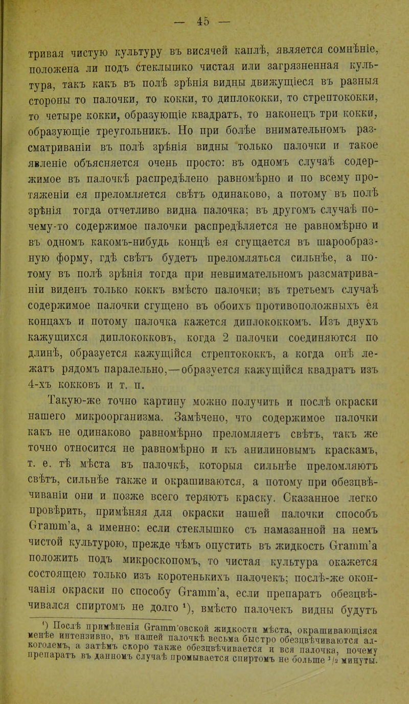 тривая чистую культуру въ висячей каплѣ, является сомнѣніе, положена ли подъ стеклышко чистая или загрязненная куль- тура, такъ какъ въ полѣ зрѣнія видны движущіеся въ разныя стороны то палочки, то кокки, то диплококки, то стрептококки, то четыре кокки, образующее квадратъ, то наконецъ три кокки, образующіе треугольникъ. Но при болѣе внимательномъ раз- сматриваніи въ полѣ зрѣнія видны только палочки и такое явленіе объясняется очень просто: въ одномъ случаѣ содер- жимое въ палочкѣ распредѣлено равномѣрно и по всему про- тяженіи ея преломляется свѣтъ одинаково, а потому въ полѣ зрѣнія тогда отчетливо видна палочка; въ другомъ случаѣ по- чему-то содержимое палочки распредѣляется не равномѣрно и въ одномъ какомъ-нибудь концѣ ея сгущается въ шарообраз- ную форму, гдѣ свѣтъ будетъ преломляться сильнѣе, а по- тому въ полѣ зрѣнія тогда при невнимательномъ разсматрива- ніи виденъ только коккъ вмѣсто палочки; въ третьемъ случаѣ содержимое палочки сгущено въ обоихъ противоположныхъ ея концахъ и потому палочка кажется диплококкомъ. Изъ двухъ кажущихся диплококковъ, когда 2 палочки соединяются по длинѣ, образуется кажущійся стрептококкъ, а когда онѣ ле- жатъ рядомъ паралельно,—образуется кажущійся квадратъ изъ 4-хъ кокковъ и т. п. Такую-же точно картину можно получить и послѣ окраски нашего микроорганизма. Замѣчено, что содержимое палочки какъ не одинаково равномѣрно преломляетъ свѣтъ, такъ же точно относится не равномѣрно и къ анилиновымъ краскамъ, т. е. тѣ мѣста въ палочкѣ, которыя сильнѣе преломляютъ свѣтъ, сильнѣе также и окрашиваются, а потому при обезцвѣ- чиваніи они и позже всего теряютъ краску. Сказанное легко провѣрить, примѣняя для окраски нашей палочки способъ Огашт'а, а именно: если стеклышко съ намазанной на немъ чистой культурою, прежде чѣмъ опустить въ жидкость Оаптѵа положить подъ микроскопомъ, то чистая культура окажется состоящею только изъ коротенькихъ палочекъ; послѣ-же окон- чания окраски по способу Огатш'а, если препаратъ обезцвѣ- чивался спиртомъ не долго *), вмѣсто палочекъ видны будутъ «ЛлП°СлѢ пРимѣненія бгатт-овской жидкости мѣста, окрашивающіяся менѣе интензивно, въ нашей палочкѣ весьма быстро обезцвѣчиваются ал- ппо°п1М^ а 3аТѣМЪ СКОро та,кже «безцвѣчивается и вся палочка, почему препаратъ въ даниомъ случаѣ промывается спиртомъ не больше >/а минуты.