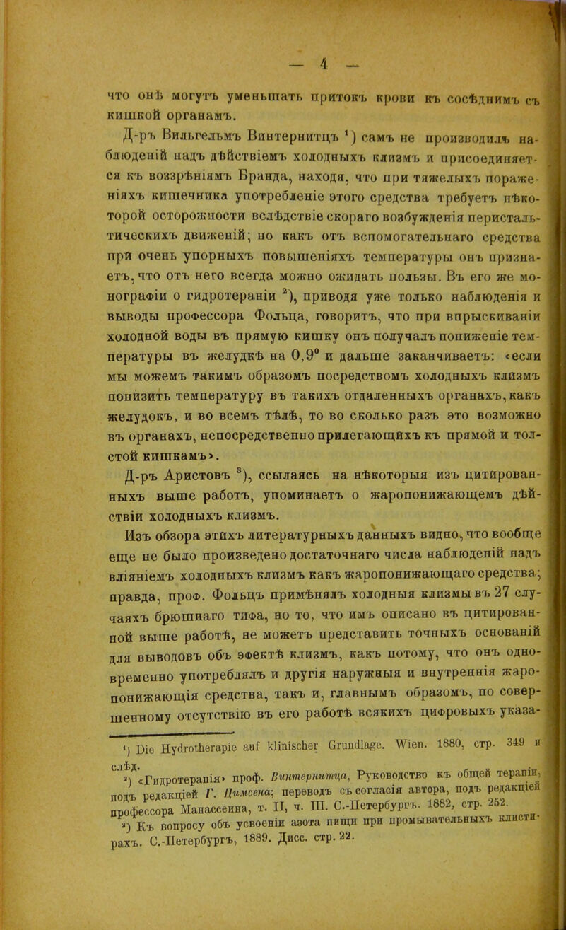 что онѣ могутъ уменьшать притокъ крови къ сосѣднимъ съ кишкой органамъ. Д-ръ Вильгельмъ Винтернитцъ *) самъ не производил* на- блюденій надъ дѣйствіемъ холодныхъ клизмъ и присоединяет- ся къ воззрѣніямъ Вранда, находя, что при тяжелыхъ пораже- ніяхъ кишечника употребленіе этого средства требуетъ нѣко- торой осторожности вслѣдствіе скораго возбужденія перисталь- тическихъ движеній; но какъ отъ вспомогательнаго средства при очень упорныхъ повышеніяхъ температуры онъ призна- етъ,что отъ него всегда можно ожидать пользы. Въ его же мо- нографіи о гидротераніи 2), приводя уже только наблюденія и выводы профессора Фольца, говоритъ, что при впрыскиваніи холодной воды въ прямую кишку онъ получалъпониженіе тем- пературы въ желудкѣ на 0,9° и дальше заканчиваете «если мы можемъ такимъ образомъ посредствомъ холодныхъ клизмъ понизить температуру въ такихъ отдаленныхъ органахъ,какъ желудокъ, и во всемъ тѣлѣ, то во сколько разъ это возможно въ органахъ, непосредственно прилегающйхъ къ прямой и тол- стой кишкамъ>. Д-ръ Аристовъ 8), ссылаясь на нѣкоторыя изъ цитирован- ныхъ выше работъ, упоминаетъ о жаропонижающемъ дѣй- ствіи холодныхъ клизмъ. Изъ обзора этйхъ литературныхъ данныхъ видно, что вообще еще не было произведено достаточнаго числа наблюденій надъ вліяніемъ холодныхъ клизмъ какъ жаропонижающаго средства; правда, проФ. Фольцъ примѣнялъ холодныя клизмы въ 27 слу- чаяхъ брюшнаго тиФа, но то, что имъ описано въ цитирован- ной выше работѣ, не можетъ представить точныхъ основаній для выводовъ объ ЭФектѣ клизмъ, какъ потому, что онъ одно- временно употреблялъ и другія наружныя и внутреннія жаро- понижающія средства, такъ и, главнымъ образомъ, по совер- шенному отсутствію въ его работѣ всякихъ циФровыхъ указа- ») Біе НугігоШвгаріе аиГ кііпізспег апикііаве. АУіеп. 1880, стр. 349 и слѣд • ») «Гидротерапія» проф. Вштернитца, Руководство къ общей тераши, пояъ редакціѳй Г. Цимсенщ перѳводъ съсогласія автора, подъ редакция профессора Манассеина, т. И, *. Ш. С.-Петербургъ. 1882, стр. 252. ») Къ вопросу объ усвоеніи азота пищи при промывательныхъ клисти- рахъ. С.-Иетербургъ, 1889. Дисс. стр. 22.