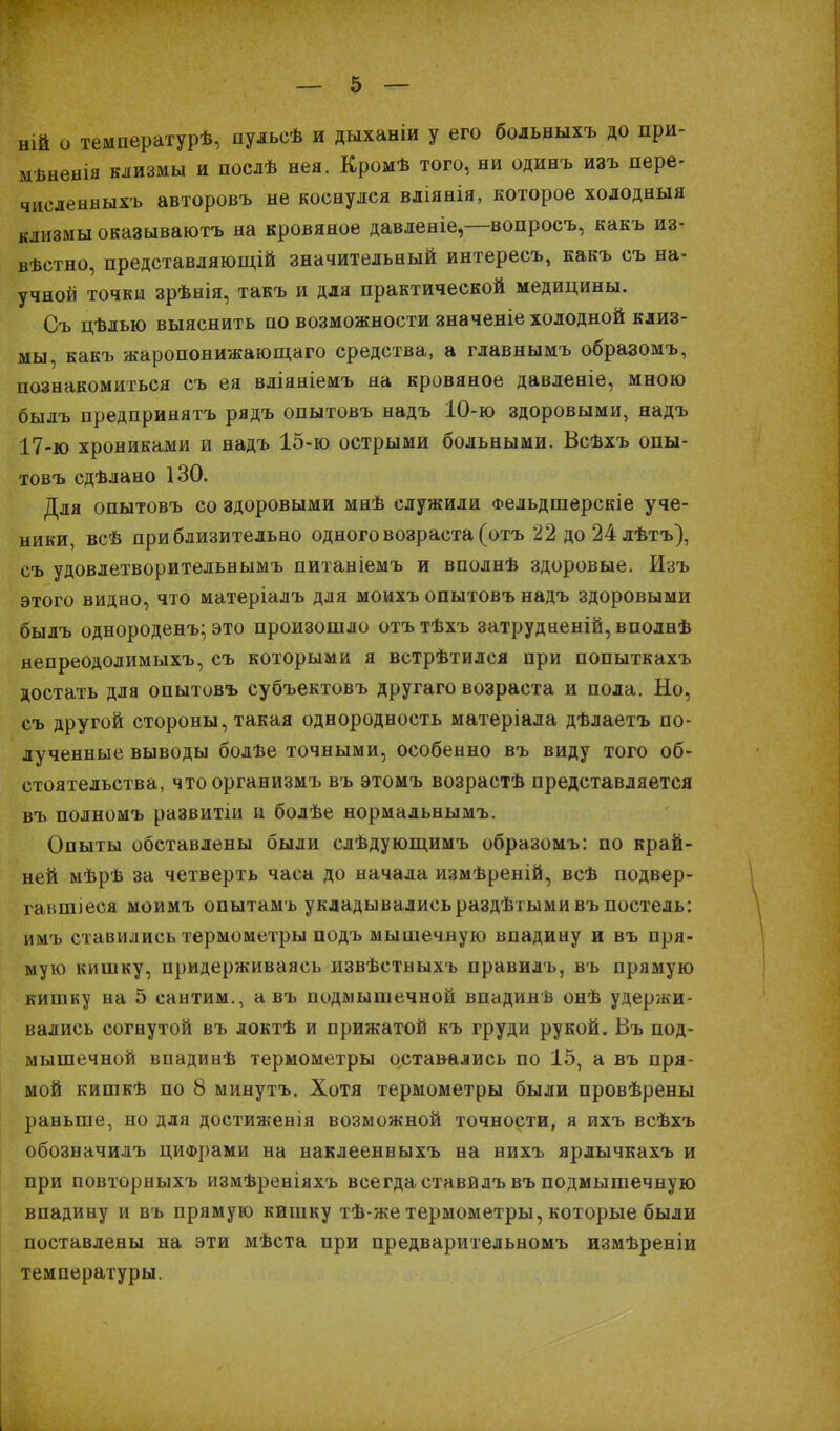 ній о температурѣ, пульсѣ и дыханіи у его больныхъ до при- мвненія клизмы и послѣ нея. Кромѣ того, ни одинъ изъ пере- численныхъ авторовъ не коснулся вліянія, которое холодныя клизмы оказываютъ на кровяное давленіе,—вопросъ, какъ из- вѣстно, представляющій значительный интересъ, какъ съ на- учной точки зрѣнія, такъ и для практической медицины. Съ цѣлью выяснить по возможности значеніе холодной клиз- мы, какъ жаропонижающаго средства, а главнымъ образомъ, познакомиться съ ея вліяніемъ на кровяное давленіе, мною былъ предпринятъ рядъ опытовъ надъ 10-ю здоровыми, надъ 17-ю хрониками и надъ 15-ю острыми больными. Всѣхъ опы- товъ сдѣлано 130. Для опытовъ со здоровыми мнѣ служили Фельдшерскіе уче- ники, всѣ приблизительно одного возраста (отъ 22 до24лѣтъ), съ удовлетворительнымъ питаніемъ и вполнѣ здоровые. Изъ этого видно, что матеріалъ для моихъ опытовъ надъ здоровыми былъ однороденъ; это произошло отътѣхъ затрудненій, вполнѣ непреодолимыхъ, съ которыми я встрѣтился при попыткахъ достать для опытовъ субъектовъ другаго возраста и пола. Но, съ другой стороны, такая однородность матеріала дѣлаетъ по- лученные выводы болъе точными, особенно въ виду того об- стоятельства, чтоорганизмъ въ этомъ возрастѣ представляется въ полномъ развитіи и болѣе нормальнымъ. Опыты обставлены были слѣдующимъ образомъ: по край- ней мѣрѣ за четверть часа до начала измѣреній, всѣ подвер- гавшиеся моимъ опытамъ укладывалисьраздѣтыми въ постель: имъ ставились термометры подъ мышечную впадину и въ пря- мую кишку, придерживаясь извѣстныхъ правилъ, въ прямую кишку на 5 сантим., а въ подмышечной впадинв онѣ удержи- вались согнутой въ локтѣ и прижатой къ груди рукой. Въ под- мышечной впадинѣ термометры оставались по 15, а въ пря- мой кишкѣ по 8 минутъ. Хотя термометры были провѣрены раньше, но для достиженія возможной точности, я ихъ всѣхъ обозначилъ цифрами на наклеенныхъ на нихъ ярлычкахъ и при повторныхъ измѣреніяхъ всегда ставйлъ въ подмышечную впадину и въ прямую кишку тѣ-же термометры, которые были поставлены на эти мѣста при предварительномъ измѣреніи температуры.