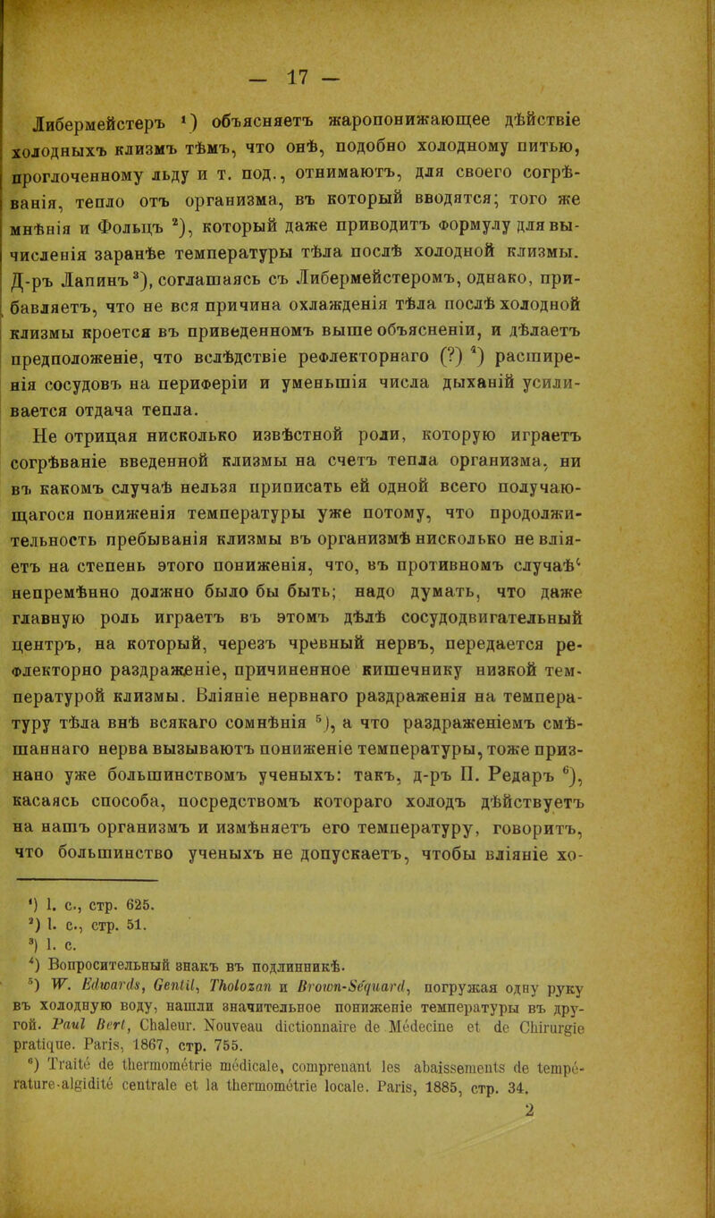 Либермейстеръ *) объясняетъ жаропонижающее дѣйствіе холодныхъ клизмъ тѣмъ, что онѣ, подобно холодному питью, проглоченному льду и т. под., отнимаютъ, для своего согрѣ- ванія, тепло отъ организма, въ который вводятся; того же мнѣнія и Фольцъ 2), который даже приводитъ Формулу длявы- численія заранѣе температуры тѣла послѣ холодной клизмы. Д-ръ Лапинъ8), соглашаясь съ Либериейстеромъ, однако, при- бавляешь, что не вся причина охлажденія тѣла послѣ холодной клизмы кроется въ приведенномъ выше объясненіи, и дѣлаетъ предположеніе, что вслѣдствіе реФлекторнаго (?) 4) расгаире- нія сосудовъ на периФеріи и уменьшія числа дыханій усили- вается отдача тепла. Не отрицая нисколько извѣстной роли, которую играетъ согрѣваніе введенной клизмы на счетъ тепла организма, ни въ какомъ случаѣ нельзя приписать ей одной всего получаю- щагося пониженія температуры уже потому, что продолжи- тельность пребыванія клизмы въ организмѣ нисколько невлія- етъ на степень этого пониженія, что, въ противномъ случаѣ' непремѣнно должно было бы быть; надо думать, что даже главную роль играетъ въ этомъ дѣлѣ сосудодвигательный центръ, на который, черезъ чревный нервъ, передается ре- Флекторно раздраясеніе, причиненное кишечнику низкой тем- пературой клизмы. Вліяніе нервнаго раздраженія на темпера- туру тѣла внѣ всякаго сомнѣнія 5), а что раздраженіемъ смѣ- шаннаго нерва вызываютъ пониженіе температуры, тоже приз- нано уже большинствомъ ученыхъ: такъ, д-ръ П. Редаръ 6), касаясь способа, посредствомъ котораго холодъ дѣйствуетъ на нашъ организмъ и измѣняетъ его температуру, говоритъ, что большинство ученыхъ не допускаетъ, чтобы вліяніе хо- *) 1. с, стр. 625. 3) 1. с, стр. 51. 8) 1. с. *) Вопросительный внакъ въ подлинникѣ. 5) ѴГ. ЕАюагйн, ОепШ, ТНоІоъап и Вгогоп-ШециаЫ, погружая одну руку въ холодную воду, нашли значительное пониженіе температуры въ дру- гой. Раиі ВеН, СЬаІеиг. ІЯоиѵеаи сіісііоппаіге сіе Мёйесіпе еі іе Спішг^іе рга^ие. Рагіз, 1867, стр. 755. в) Тгаііё (іе ШегтотёШе тесіісаіе, сотргеиапі Іез аЬаіз8етеп1.5 (іе Іетре- гаІиге-а1§ійігё сепігаіе еі 1а ІЬегтотёІгіе Іосаіе. Рагіз, 1885, стр. 34. 2