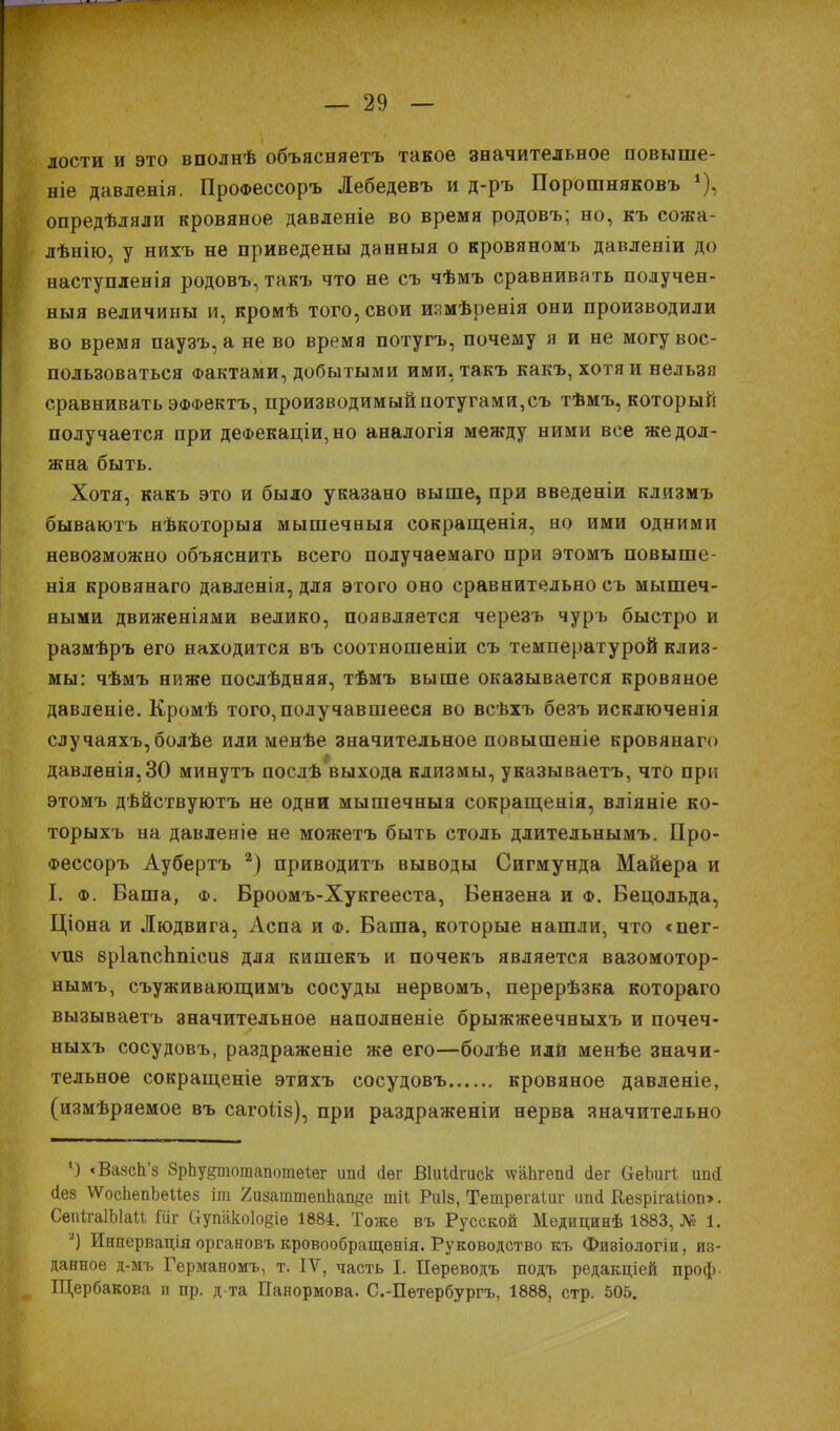 лости и это вполнѣ объясняетъ такое значительное повыше- ніе давленія. ПроФессоръ Лебедевъ и д-ръ Порошняковъ *), опредѣляли кровяное давленіе во время родовъ; но, къ сожа- лѣнію, у нихъ не приведены данныя о кровяномъ давленіи до наступленія родовъ, такъ что не съ чѣмъ сравнивать получен- ныя величины и, кромѣ того, свои измѣренія они производили во время паузъ,а не во время потугъ, почему я и не могу вос- пользоваться Фактами, добытыми ими, такъ какъ, хотя и нельзя сравнивать ЭФФектъ, производимый потугами,съ тѣмъ, который получается при деФекаціи,но аналогія между ними все же дол- жна быть. Хотя, какъ это и было указано выше, при введеніи клизмъ бываютъ нѣкоторыя мышечныя сокращенія, но ими одними невозможно объяснить всего получаемаго при этомъ повыше- нія кровянаго давленія, для этого оно сравнительно съ мышеч- ными движеніями велико, появляется черезъ чуръ быстро и размѣръ его находится въ соотношеніи съ температурой клиз- мы: чѣмъ ниже послѣдняя, тѣмъ выше оказывается кровяное давленіе. Кромѣ того,получавшееся во всѣхъ безъ исключенія случаяхъ,болѣе или менѣе значительное повышеніе кровянаго давленія,30 минутъ послѣ выхода клизмы, указываетъ, что при этомъ дѣйствуютъ не одни мышечныя сокращенія, вліяніе ко- торыхъ на давленіе не можетъ быть столь ддительнымъ. Про- Фессоръ Аубертъ 2) приводитъ выводы Сигмунда Майера и I. ф. Ваша, ф. Вроомъ-Хукгееста, Вензена и ф. Бецольда, Ціона и Людвига, Аспа и ф. Ваша, которые нашли, что «пег- ѵиз 8р1апсЬпіси8 для кишекъ и почекъ является вазомотор- нымъ, съуживающимъ сосуды нервомъ, перерѣзка котораго вызываетъ значительное наполненіе брыжжеечныхъ и почеч- ныхъ сосудовъ, раздраженіе же его—болѣе или менѣе значи- тельное сокращеніе этихъ сосудовъ кровяное давленіе, (измѣряемое въ сагоііз), при раздраженіи нерва значительно *) «Вазсп'з 8рЬу§тотапотѳ1;ег шкі сіѳг Віиійгиск \ѵаЬгеп<і <іег ОеЪигІ; ипй сіез ѴѴосЬѳпЬѳиѳз іт 2изатшеппап§е шіі Риіз, Тетрегаіиг ип(і Кезрігаііопэ. СепігаІЫаи Гиг аутіко1о§іѳ 1884. Тоже въ Русской Мѳдициеѣ 1883, № 1. *) Иннервація органовъ кровообращѳнія. Руководство къ Фивіологіи, из- данное д-мъ Германомъ, т. IV, часть I. Дереводъ подъ редакціей проф. Щербакова п пр. д та Панормова. С.-Петербургъ, 1888, стр. 505.