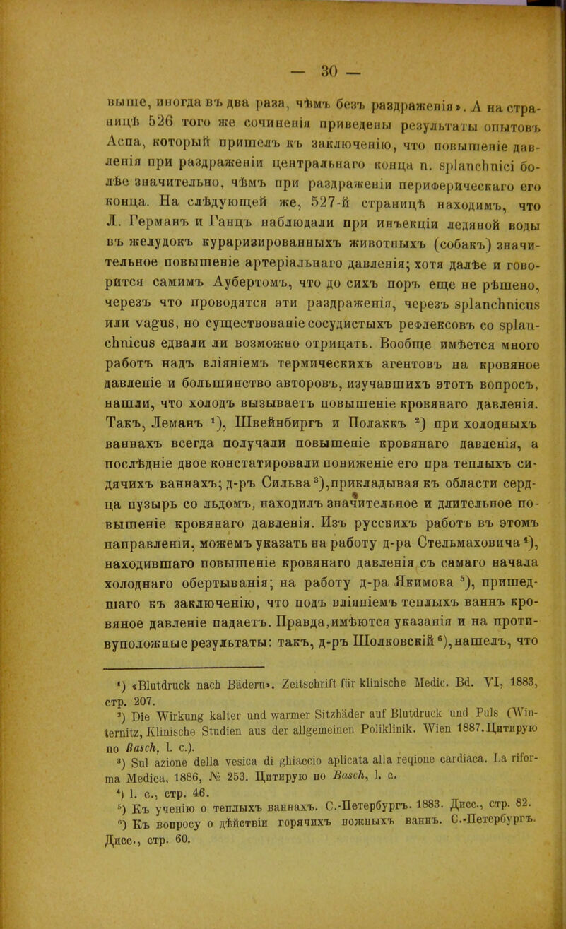 выше, иногда въ два раза, чѣмъ безъ раздраженія». А настра- аицѣ 526 того же сочиненія приведены результаты опытовъ Аепа, который пришелъ къ вакдючевію, что иовышевіе дав- ленія при раздраженіи центральна™ конца п. зріапсппісі бо- лѣе значительно, чѣмъ при раздраженіи периферическая его конца. На слѣдующей же, 527-й страницѣ ниходимъ, что Д. Германъ и Ганцъ наблюдали при инъекціи ледяной воды въ желудокъ кураризированныхъ животныхъ (собакъ) значи- тельное повышеніе артеріальнаго давленія; хотя далѣе и гово- рится самимъ Аубертомъ, что до сихъ поръ еще не рѣшено, черезъ что проводятся эти раздраженія, черезъ зрІапсЬпісив или ѵа^из, но сущеетвованіесосудистыхъ реФлексовъ со зріаіі- сппісив едвали ли возможно отрицать. Вообще имѣется много работъ надъ вліяніемъ термическихъ агентовъ на кровяное давленіе и большинство авторовъ, изучавшихъ этотъ вопросъ, нашли, что холодъ вызываетъ повышеніе кровянаго давленія. Такъ, Леманъ *), Швейнбиргъ и Полаккъ 2) при холодныхъ ваннахъ всегда получали повышеніе кровянаго давленія, а послѣдніе двое констатировали пониженіе его пра теплыхъ си- дячихъ ваннахъ; д-ръ Сильва3),прикладывая къ области серд- ца пузырь со льдомъ, находилъ значительное и длительное по- вышеніе кровянаго давленія. Изъ русскихъ работъ въ этомъ направленіи, можемъ указать на работу д-ра Стельмаховича *), находившаго повышеніе кровянаго давленія съ самаго начала холоднаго обертыванія; на работу д-ра Якимова 5), пришед- шаго къ заключенію, что подъ вліяніемъ теплыхъ ваннъ кро- вяное давленіе падаетъ. Правда, имѣются указанія и на проти- вуположные результаты: такъ, д-ръ Шолковскій 6),нашелъ, что ') «ВІіпЛгиск пасп Вайегп». 2еіІзспг№ Шг кііпізспе Меііс. Вй. VI, 1883, стр. 207. 3) В-іе ЧѴігкип§ каііег ипсі ѵгагтег ВіІгШег аиГ ВЫйтск ипсі Риіз (ѴѴіп- Іегпііг, КНпізсЬе ЗІиЛіеп аиз йег а11§етеіпеп РоШтік. ѴѴіеп 1887.Цитирую по ВаиН, 1. с). 8) 8и1 агіопе (іеііа ѵезіса йі §Ьіассіо аріісаіа аііа ^іопе сагсііаса. Іл гііог- та Мейіса, 1886, № 253. Цитирую по ВазсН, 1. с. *) 1. с, стр. 46. Б) Къ ученію о теплыхъ ваннахъ. С-Петербургъ. 1883. Дисс, стр. 82. в) Къ вопросу о дѣйствіи горячихъ ножныхъ ваннъ. С.-Пѳтербургъ. Дисс, стр. 60.