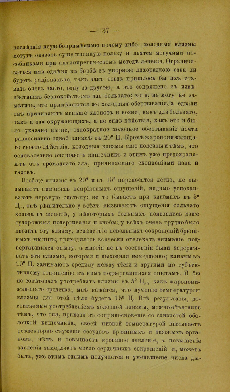 послѣднія неудобопримѣнимы почему либо, холодный клизмы могутъ оказать существенную пользу и явятся могучими по- собниками при антипиретическомъ методѣ леченія. Ограничи- ваться ими однѣми въ борбѣ съ упорною лихорадкою едва ли будетъ раціонадьно, такъ какъ тогда пришлось бы ихъ ста- вить очень часто, одну за другою, а это сопряжено съ извѣ- вѣстнымъ безпокойствомъ для больнаго; хотя, не могу не за- мѣтить, что примѣняются же холодныя обертыванія, а едвали онѣ причиняютъ меньше хлопотъ и возни, какъ длябольнаго, такъ и для окружающихъ, а по силѣ дѣйствія, какъ это и бы- ло указано выше, однократное холодное обертываніе почти равносильно одной клизмѣ въ 20° Ц. Кромѣ жаропонижающа- то своего дѣйствія, холодныя клизмы еще полезны и тѣмъ, что основательно очищаютъ кишечникъ и этимъ уже предохраня- ютъ отъ громаднаго зла, причиняемаго скопленіями кала и газовъ. Вообще, клизмы въ 20° и въ 15° переносятся легко, не вы- зываюсь никакихъ непріятныхъ ощущеній, видимо успокаи- ваютъ нервную систему; не то бываетъ при клизмахъ въ 5° Ц., онѣ рѣгаительно у всѣхъ вызываютъ ощущенія сильнаго холода въ животѣ, у нѣкоторыхъ бодьныхъ появлялись даже судорожныя подергиванія и знобы;у всѣхъ очень трудно было вводить эту клизму, вслѣдствіе невольныхъ сокращеній брюш- ныхъ мышцъ; приходилось всячески отвлекать вниманіе под- вергавшихся опыту, а многія не въ состояніи были задержи- вать эти клизмы, которыя и выходили немедленно; клизмы въ 10° Ц. занимаютъ средину между тѣми и другими по субъек- тивному отношенію къ нимъ подвергавшихся опытамъ. Я бы не совѣтовалъ употреблять клизмы въ 5° Ц., какъ жаропони- жающаго средства; мнѣ кажется, что лучшею температурою клизмы для этой цѣли будетъ 15° Ц. Всѣ результаты, до- стигаемые употребленіемъ холодной клизмы, можно объяснить тѣмъ, что она, приходя въ соприкосновеніе со слизистой обо- лочкой кишечника, своей низкой температурой вызываетъ реФлекторно съужепіе сосудовъ брюшныхъ и тазовыхъ орга- новъ, чѣмъ и повышаетъ кровяное давленіе, а повышеніе давленія замедляетъ число сердечныхъ сокращеній и, можетъ быть, уже этимъ однимъ получается и уменьшеніе числа ды-