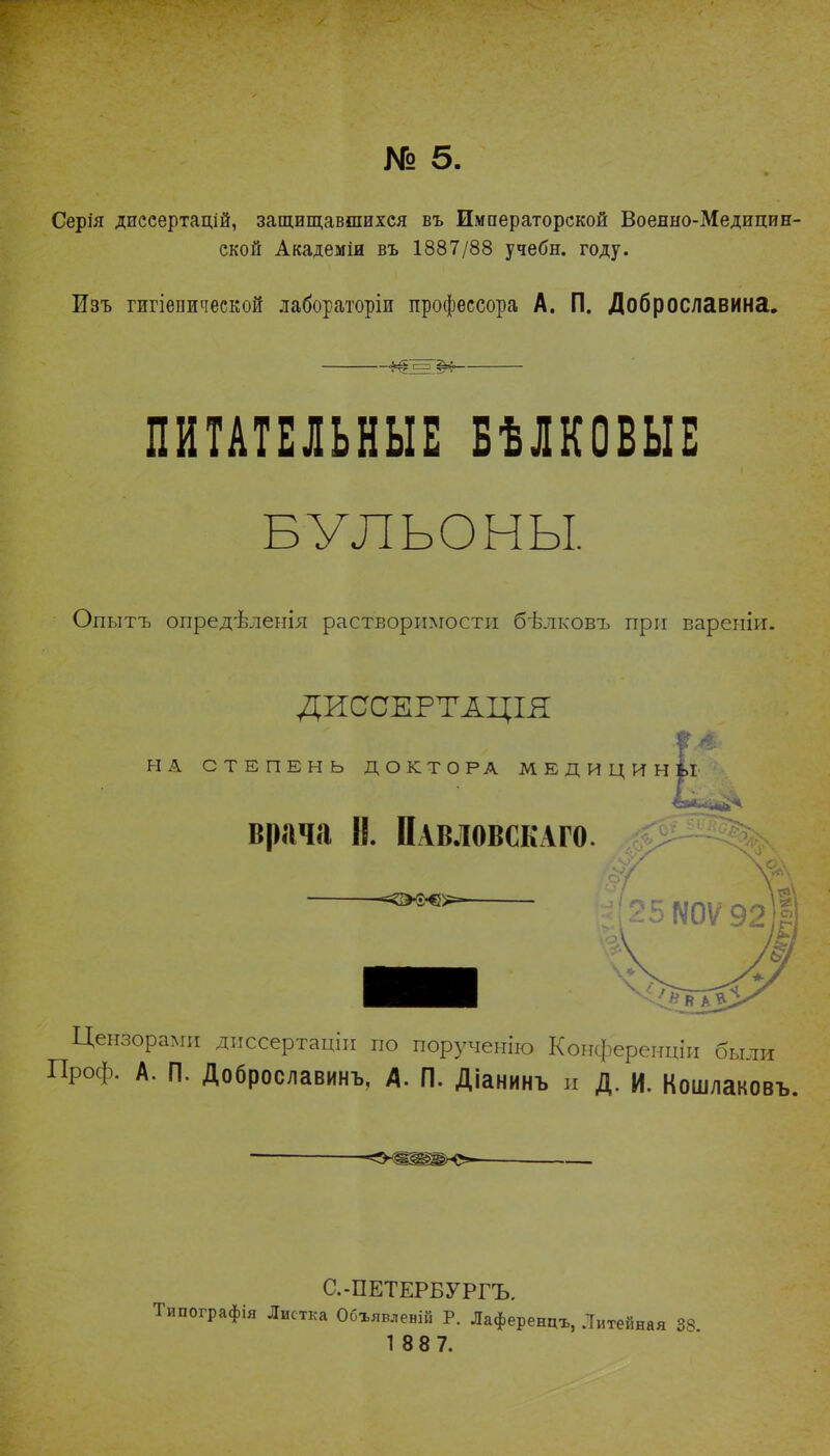 № 5. Серія дпссертацій, защищавшихся въ Императорской Военно-Медицин- ской Академіи въ 1887/88 учебн. году. Изъ гжгіепической лабораторіи профессора А. П. Доброславина. ПИТАТЕЛЬНЫЕ БѢЛКОБЫЕ БУЛЬОНЫ. Опытъ опредѣленія растворимости бѣлковъ при вареніи. ДИОСЕРТАЦІЯ НА СТЕПЕНЬ ДОКТОРА МЕДИЦИНЫ врача Н. Павловскаго. Цензорами диссертацін по порученію Конференціи были Проф. А. П. Доброславинъ, А. П. Діанинъ и Д. И. Кошлаковъ. С.-ПЕТЕРБУРГЪ. Типографія Листка Обхявлевій Р. Лаференцъ, Литейная 33