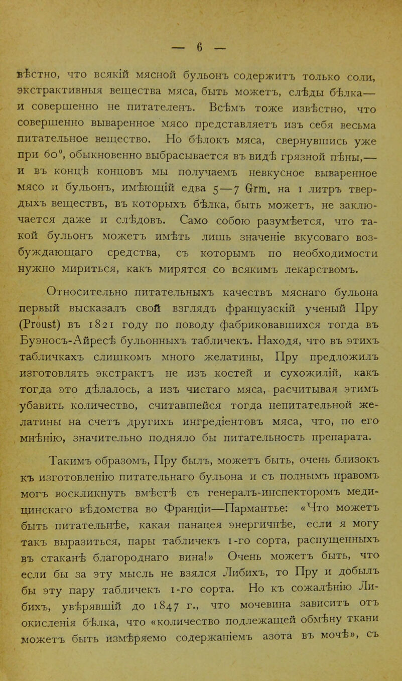 вѣстно, что всякій мясной бульонъ содержитъ ТОЛЬКО соли, экстрактивныя вещества мяса, быть можетъ, слѣды бѣлка— и совершенно не питателенъ. Всѣмъ тоже изв-бстно, что совершенно вываренное мясо представляетъ изъ себя весьма питательное вещество. Но бѣлокъ мяса, свернувшись уже при 6о°, обыкновенно выбрасывается въ видѣ грязной пѣны,— и въ конігѣ концовъ мы получаемъ невкусное вываренное мясо и булъонъ, имѣющій едва 5 — у Сггт. на і литръ твер- дыхъ веществъ, въ которыхъ бѣлка, быть можетъ, не заклю- чается даже и слѣдовъ. Само собою разумѣется, что та- кой бульонъ можетъ имѣть лишь значеніе вкусоваго воз- буждающего средства, съ которымъ по необходимости нужно мириться, какъ мирятся со всякимъ лекарствомъ. Относительно питательныхъ качествъ мяснаго бульона первый высказалъ свой взглядъ французскій ученый Пру (Ргоизі) въ 1821 году по поводу фабриковавшихся тогда въ Буэносъ-Айресв бульонныхъ табличекъ. Находя, что въ этихъ табличкахъ слишкомъ много желатины, Пру предложилъ изготовлять экстрактъ не изъ костей и сухожилій, какъ тогда это дѣлалось, а изъ чистаго мяса, расчитывая этимъ убавить количество, считавшейся тогда непитательной же- латины на счетъ другихъ ингредіентовъ мяса, что, по его мнѣнію, значительно подняло бы питательность препарата. Такимъ образомъ, Пру былъ, можетъ быть, очень близокъ къ изготовленію питательнаго бульона и съ полнымъ правомъ могъ воскликнуть вмѣстѣ съ генералъ-инспекторомъ меди- цинскаго ведомства во Франціи—Пармантье: «Что можетъ быть питательнее, какая панацея энергичнѣе, если я могу такъ выразиться, пары табличекъ і-го сорта, распущенныхъ въ стаканѣ благороднаго вина!» Очень можетъ быть, что если бы за эту мысль не взялся Либихъ, то Пру и добылъ бы эту пару табличекъ і-го сорта. Но къ сожалѣнію Ли- бихъ, увѣрявшій до 1847 г., что мочевина зависитъ отъ окисленія бѣлка, что «количество подлежащей обмѣну ткани можетъ быть измѣряемо содержаніемъ азота въ мочѣ», съ