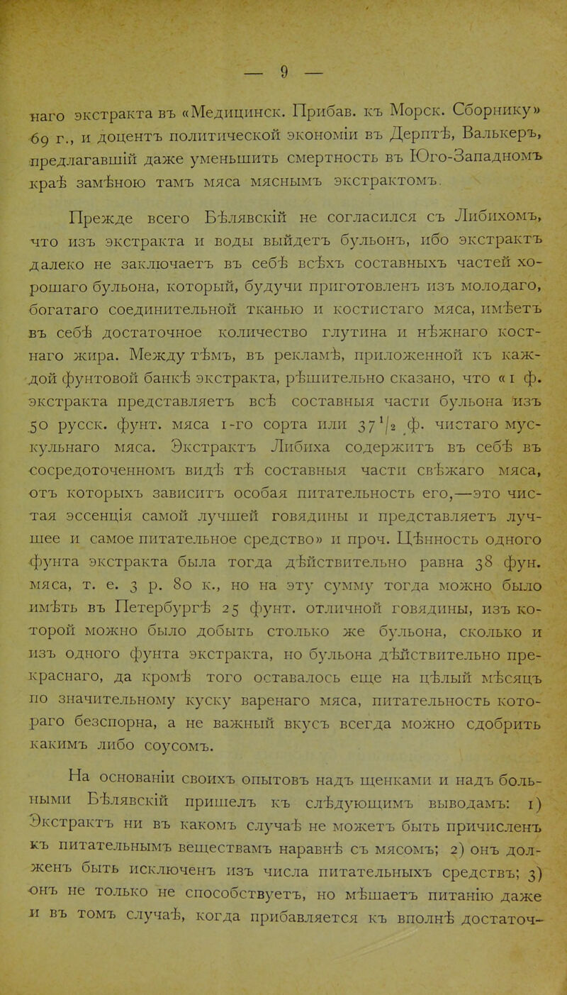 наго экстракта въ «Медицинск. Прибав. къ Морск. Сборнику» <5о г., и доцентъ политической экономіи въ Дерптѣ, Валькеръ, предлагавшій даже уменьшить смертность въ Юго-Западномъ краѣ замѣною тамъ мяса мяснымъ экстрактомъ. Прежде всего Бѣлявскій не согласился съ Либихомъ, что изъ экстракта и воды выйдетъ бульонъ, ибо экстрактъ далеко не заключаетъ въ себѣ всѣхъ составныхъ частей хо- рошаго бульона, который, будучи прпготовленъ изъ молодаго, богатаго соединительной тканью и костистаго мяса, имѣетъ въ себѣ достаточное количество глутина и нѣжнаго кост- наго жира. Между тѣмъ, въ рекламѣ, приложенной къ каж- дой фунтовой банкѣ экстракта, рѣшительно сказано, что « і ф. экстракта представляетъ всѣ составныя части бульона изъ 50 русск. фунт, мяса і-го сорта или 37^2 ф. чистаго мус- кульнаго мяса. Экстрактъ Либнха содержнтъ въ себѣ въ •сосредоточенномъ видѣ тѣ составныя части свѣжаго мяса, отъ которыхъ зависитъ особая питательность его,—это чис- тая эссенція самой лучшей говядины и представляетъ луч- шее и самое питательное средство» и проч. Цѣнность одного фунта экстракта была тогда дѣйствительно равна 38 фун. мяса, т. е. 3 р. 8о к., но на эту сумму тогда можно было имѣть въ Петербург^ 25 фунт, отличной говядины, изъ ко- торой можно было добыть столько же бульона, сколько и изъ одного фунта экстракта, но бульона дѣйствительно пре- краснаго, да кромѣ того оставалось еще на цѣлый мѣсяцъ по значительному куску варенаго мяса, питательность кото- раго безспорна, а не важный вкусъ всегда можно сдобрить какимъ либо соусомъ. На основаніи своихъ опытовъ надъ щенками и надъ боль- ными Бѣлявскій пришелъ къ слѣдующимъ выводамъ: і) Экстрактъ ни въ какомъ случаѣ не можетъ быть причисленъ къ питательнымъ веществамъ наравнѣ съ мясомъ; 2) онъ дол- женъ быть Рісключенъ изъ числа питательныхъ средствъ; 3) онъ не только не способствует^ но мѣшаетъ питанію даже и въ томъ случаѣ, когда прибавляется къ вполнѣ достаточ-