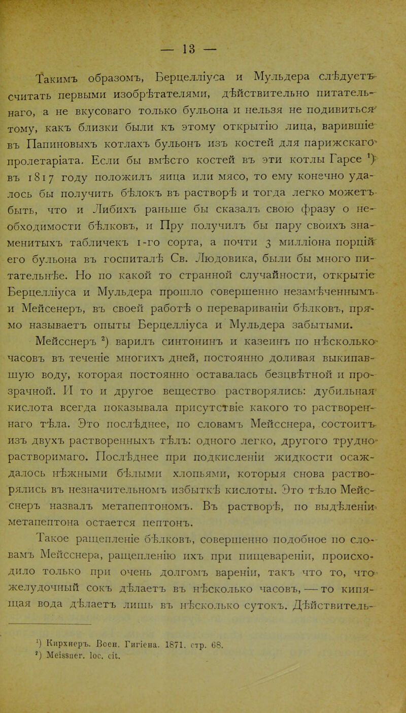 Такимъ образомъ, Берцелліуса и Мульдера слѣдуетъ- считать первыми изобрѣтателями, дѣйствительно питатель- наго, а не вкусоваго только бульона и нельзя не подивиться-- тому, какъ близки были къ этому открытію лица, варившіе въ Папиновыхъ котлахъ бульонъ изъ костей для парижскаго- пролетаріата. Если бы вмѣсто костей въ эти котлы Гарсе *): въ 181 7 году положилъ яйца или мясо, то ему конечно уда- лось бы получить бѣлокъ въ растворѣ и тогда легко можетъ быть, что и Либихъ раньше бы сказалъ свою фразу о не- обходимости бѣлковъ, и Пру получилъ бы пару своихъ зна- менитыхъ табличекъ і-го сорта, а почти з милліона порцій его бульона въ госпиталѣ Св. Людовика, были бы много пи- тательн-ве. Но по какой то странной случайности, открытіе Берцелліуса и Мульдера прошло совершенно незамѣченнымъ- и Мейсенеръ, въ своей работѣ о перевариваніи бвлковъ, пря- мо называетъ опыты Берцелліуса и Мульдера забытыми. Мейсенеръ 2) варилъ синтонинъ и казеинъ по несколько- часовъ въ теченіе многихъ дней, постоянно доливая выкипав- шую воду, которая постоянно оставалась безцвѣтной и про- зрачной. И то и другое вещество растворялись: дубильная1 кислота всегда показывала присутствіе какого то растворен- наго тѣла. Это гіослъ\цнее, по словамъ Мейсснера, состоитъ- изъ двухъ растворепныхъ тѣлъ: одного легко, другого трудно- растворимаго. Последнее при подкисленіи жидкости осаж- далось нѣжными бѣлыми хлопьями, которыя снова раство- рялись въ незначительномъ избыткѣ кислоты. Это тѣло Мейс- енеръ назвалъ метапептономъ. Въ раствор'Е, по выдѣленіи> метапептона остается пептонъ. Такое ращепленіе бѣлковъ, совершенно подобное по сло- вамъ Мейсснера, ращепленію ихъ при пшцевареніп, происхо- дило только при очень долгомъ вареніи, такъ что то, что- желудочный сокъ дѣлаетъ въ несколько часовъ, — то кипя- щая вода дѣлаетъ лишь въ несколько сутокъ. Дтшствитель- ') Кирхнеръ. Воен. Гигіена. 1871. стр. 68. *) Меіззиег. Іос. сіЬ.