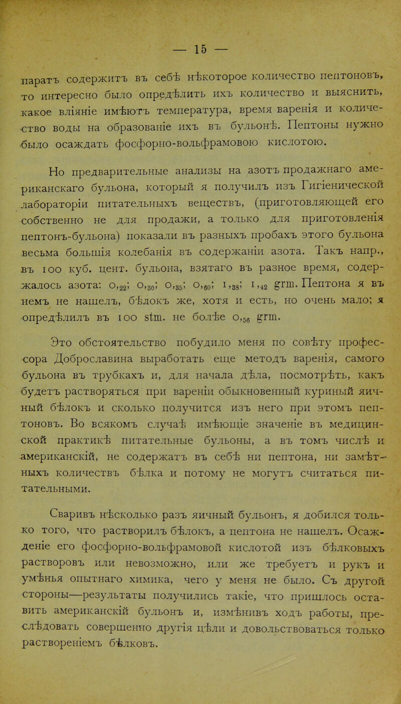 паратъ содержитъ въ себѣ нѣкоторое количество пеитоновъ, то интересно было опредѣлить ихъ количество и выяснить, какое вліяніе имѣютъ температура, время варенія и количе- ство воды на образованіе ихъ въ бульонъ\ Пептоны нужно ■было осаждать фосфорно-вольфрамовою кислотою. Но предварительные анализы на азотъ продажнаго аме- риканскаго бульона, который я получилъ изъ Гигіенической лабораторіи питательныхъ веществъ, (приготовляющей его собственно не для продажи, а только для приготовленія пептонъ-бульона) показали въ разныхъ пробахъ этого бульона весьма большія колебанія въ содержаніи азота. Такъ напр., въ юо куб. цент, бульона, взятаго въ разное время, содер- жалось азота: о,22; о,30; о,35; о,60; і,38; і,42 &гш. Пептона я въ немъ не нашелъ, бѣлокъ же, хотя и есть, но очень мало; я опредѣлилъ въ юо зіт. не болѣе о,5в ^гт. Это обстоятельство побудило меня по совѣту профес- сора Доброславина выработать еще методъ варенія, самого бульона въ трубкахъ и, для начала дѣла, посмотрѣть, какъ будетъ растворяться при вареніи обыкновенный куриный яич- ный бѣлокъ и сколько получится изъ него при этомъ пеп- тоновъ. Во всякомъ случа-в имѣющіе значеніе въ медицин- ской практикѣ питательные бульоны, а въ томъ числѣ и американскій, не содержатъ въ себѣ ни пептона, ни замѣт- ныхъ количествъ бѣлка и потому не могутъ считаться пи- тательными. Сваривъ нѣсколько разъ яичный бульонъ, я добился толь- ко того, что растворилъ бѣлокъ, а пептона не нашелъ. Осаж- деніе его фосфорно-вольфрамовой кислотой изъ бѣлковыхъ растворовъ или невозможно, или же требуетъ и рукъ и умѣнья опытнаго химика, чего у меня не было. Съ другой стороны—результаты получились такіе, что пришлось оста- вить американскій бульонъ и, измѣнивъ ходъ работы, пре- слѣдовать совершенно другія ц-бли и довольствоваться только раствореніемъ бѣлковъ.