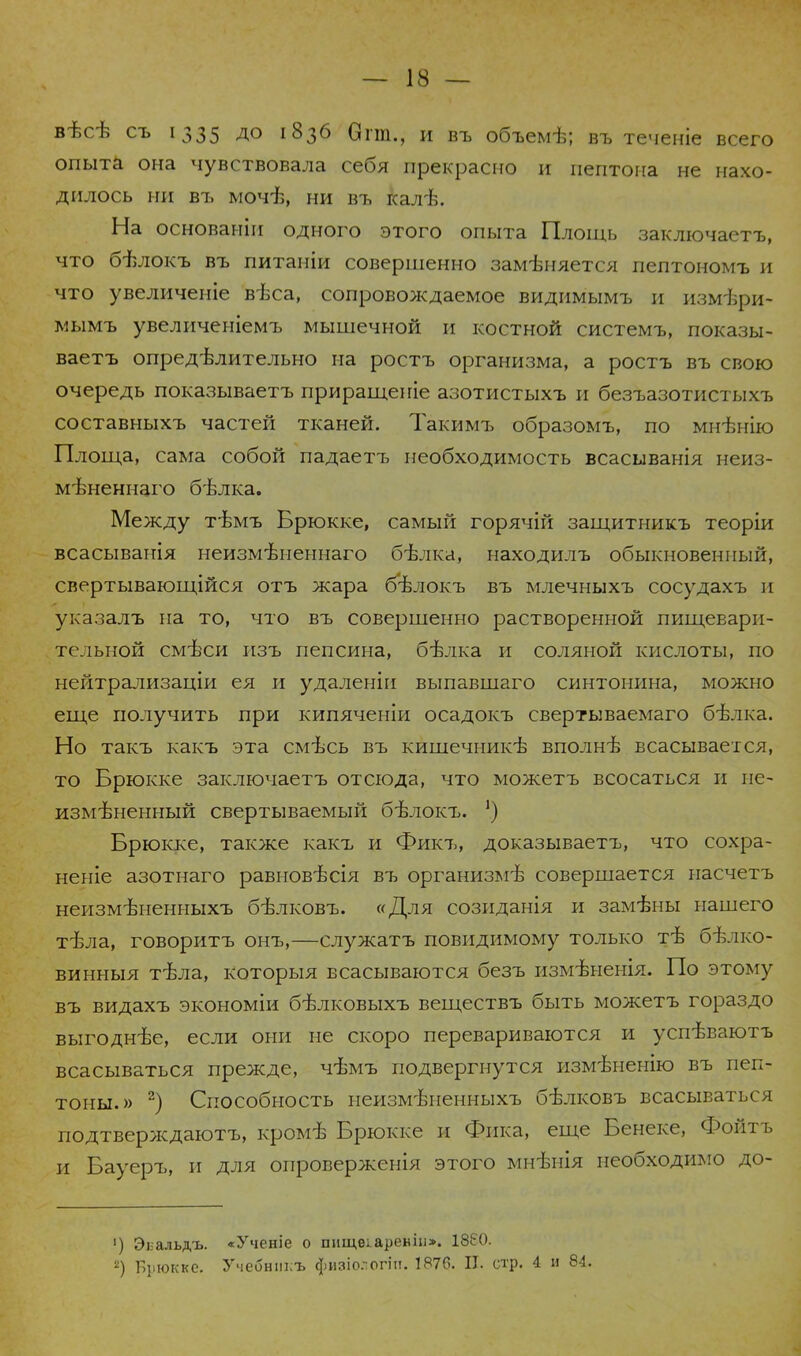 вѣсѣ съ 1335 АО 1836 Огіп., и въ объемѣ; въ теченіе всего опыта она чувствовала себя прекрасно и пептона не нахо- дилось ни въ мочѣ, ни въ калѣ. На основаніи одного этого опыта Площь заключаетъ, что бѣлокъ въ питаніи совершенно замѣняется пелтономъ и что увеличеніе вѣса, сопровождаемое видимымъ и измѣри- мымъ увеличеніемъ мышечной и костной системъ, показы- ваетъ опредѣлительно на ростъ организма, а ростъ въ свою очередь показываетъ приращеніе азотистыхъ и безъазотистыхъ составныхъ частей тканей. Такимъ образомъ, по мнѣнію Площа, сама собой падаетъ необходимость всасыванія неиз- мѣненнаго бѣлка. Между тѣмъ Брюкке, самый горячій защитникъ теоріи всасыванія неизмѣненнаго бѣлка, находилъ обыкновенный, свертывающійся отъ жара бѣлокъ въ млечныхъ сосудахъ и указалъ на то, что въ совершенно растворенной пищевари- тельной смѣси изъ пепсина, бѣлка и соляной кислоты, по нейтрализаціи ея и удаленіи выпавшаго синтонина, можно еще получить при кипяченіи осадокъ свертываемаго бѣлка. Но такъ какъ эта смѣсь въ кишечникѣ вполнѣ всасывается, то Брюкке заключаетъ отсюда, что можетъ всосаться и не- измѣненный свертываемый бѣлокъ. ') Брюкке, также какъ и Фикъ, доказываетъ, что сохра- неніе азотнаго равновѣсія въ организмѣ совершается насчетъ неизмѣненныхъ бѣлковъ. «Для созиданія и замѣны нашего тѣла, говоритъ онъ,—служатъ повидимому только тѣ бѣлко- винныя тѣла, которыя всасываются безъ измѣненія. По этодту въ видахъ экономіи бѣлковыхъ веществъ быть можетъ гораздо выгоднѣе, если они не скоро перевариваются и успѣваютъ всасываться прежде, чѣмъ подвергнутся измѣненію въ пеп- тоны.» 2) Способность неизмѣненныхъ бѣлковъ всасываться подтверждаютъ, кромѣ Брюкке и Фика, еще Бенеке, Фойтъ и Бауеръ, и для опроверженія этого мнѣнія необходимо до- ') Эьальдъ. «Ученіе о шіщеіареніи». 1880. 2) Брюкке. Учебнш;ъ физіо.-огііі. 1876. II. стр. 4 и 84.