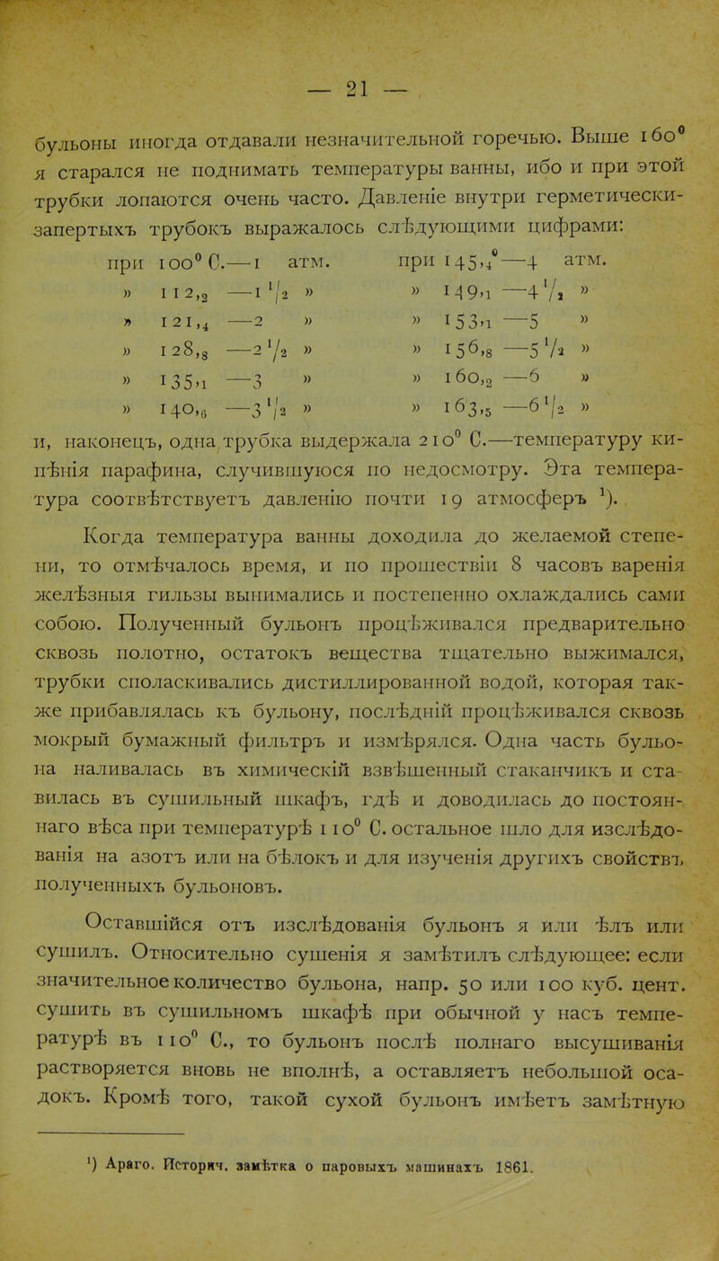 бульоны иногда отдавали незначительной горечью. Выше ібо0 я старался не поднимать температуры ванны, ибо и при этой трубки лопаются очень часто. Давленіе внутри герметически- запертыхъ трубокъ выражалось следующими цифрами: при юо°С.— і атм. при 145,/—4 атм. )) I I 2,2 т !' 1 ,2 )) » М9ч -47. » I 21,4 2 )> » і53м —5 )) I 28,3 - /2 » )) І56-8 -51А )) » і35>і і » Іб0,2 —6 » і40,6 3 /2 » )> 163,5 -6>/2 )) и, наконецъ, одна трубка выдержала 21 о0 С.—температуру ки- пятя парафина, случившуюся по недосмотру. Эта темпера- тура соотвѣтствуетъ давлепію почти 19 атмосферъ *). Когда температура ванны доходила до желаемой степе- ни, то отмѣчалось время, и по прошествіи 8 часовъ варенія желѣзныя гильзы вынимались и постепенно охлаждались сами собою. Полученный бульонъ процѣжпвался предварительно сквозь полотно, остатокъ вещества тщательно выжимался, трубки споласкивались дистиллированной водой, которая так- же прибавлялась къ бульону, послѣдній процѣживался сквозь мокрый бумажный фильтръ и измерялся. Одна часть бульо- на наливалась въ химическій взвешенный стаканчикъ и ста- вилась въ сушильный шкафъ, гдѣ и доводилась до постоян- паго вѣса при температуре 11 о0 С. остальное шло для изслѣдо- ванія на азотъ или на бѣлокъ и для изученія другпхъ свойств!, полученныхъ бульоиовъ. Оставшійся отъ изслѣдованія бульонъ я или ѣлъ или сушилъ. Относительно сушенія я зам-Ьтилъ следующее: если значительное количество бульона, напр. 50 или юо куб. цент, сушить въ сушильномъ шкафе при обычной у насъ темпе- ратуре въ іі о0 С, то бульонъ после полнаго высушиванія растворяется вновь не вполне, а оставляетъ небольшой оса- докъ. Кроме того, такой сухой бульонъ имѣетъ замѣтную ') Араго. Исторнч. замѣтка о паровыхъ машинахъ 1861.