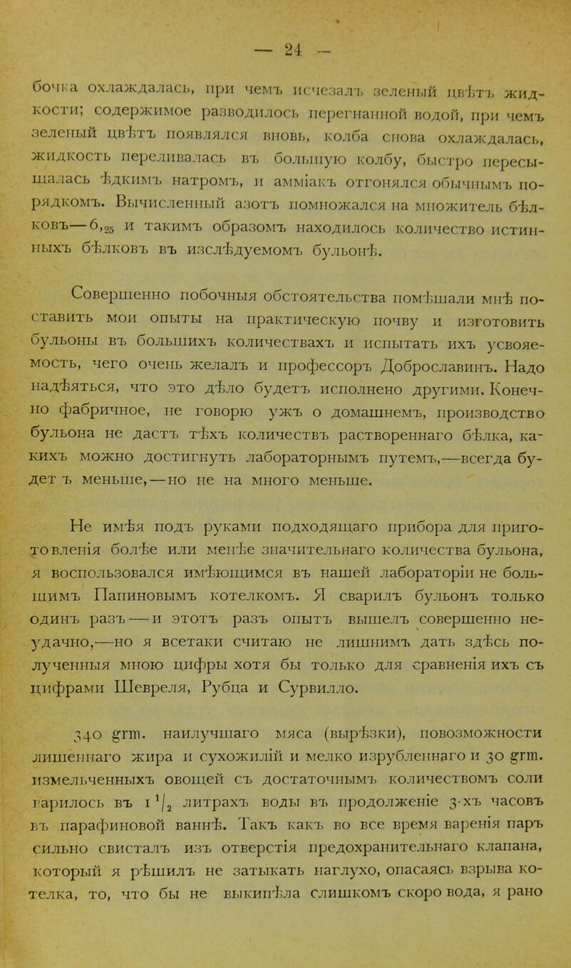 бочка охлаждалась, при чемъ нсчезалъ зеленый цвътъ жид- кости; содержимое разводилось перегнанной водой, при чемъ зеленый цвѣтъ появлялся вновь, колба снова охлаждалась, жидкость переливалась въ большую колбу, быстро пересы- щалась -бдкимъ натромъ, и амміакъ отгонялся обычиымъ по- рядкомъ. Вычисленный азотъ помножался на множитель бѣл- ковъ—6,25 и такимъ образомъ находилось количество истин- ныхъ бѣлковъ въ изслъугуемомъ бульонѣ. Совершенно побочныя обстоятельства помішали мнѣ по- ставить мои опыты на практическую почву и изготовить бульоны въ большихъ количествахъ и испытать ихъ усвояе- мость, чего очень желалъ и профессоръ Доброславинъ. Надо надѣяться, что это дѣло будетъ исполнено другими. Конеч- но фабричное, не говорю ужъ о домашнемъ, производство бульона не дастъ тЪхъ количествъ раствореннаго б-ѣлка, ка- кихъ можно достигнуть лабораторнымъ путемъ,—всегда бу- дет ъ меньше, — но не на много меньше. Не имізя подъ руками подходящаго прибора для приго- товленія болѣе или меиѣе значительнаго количества бульона, я воспользовался имеющимся въ нашей лабораторіи не боль- шимъ Папиновымъ котелкомъ. Я сварилъ бульонъ только одинъ разъ — и этотъ разъ опытъ вышелъ совершенно не- удачно,—но я всетаки считаю не лишнимъ дать здѣсь по- лу ченныя мною цифры хотя бы только для сравненія ихъ съ цифрами Шевреля, Рубца и Сурвилло. 340 &гт. наилучшаго мяса (вырѣзки), повозможности лишеипаго жира и сухожилій и мелко изрубленнаго и 30 ^гт. измельченныхъ овощей съ достаточнымъ количествомъ соли гарилось въ і ^2 литрахт, воды въ продолженіе з-хъ часовъ въ парафиновой ванн-Б. Такъ какъ во все время варенія паръ сильно свисталъ изъ отверстія предохранительнаго клапана, который я ръ-шилъ не затыкать наглухо, опасаясь взрыва ко- телка, то, что бы не выкипала слишкомъ скоро вода, я рано