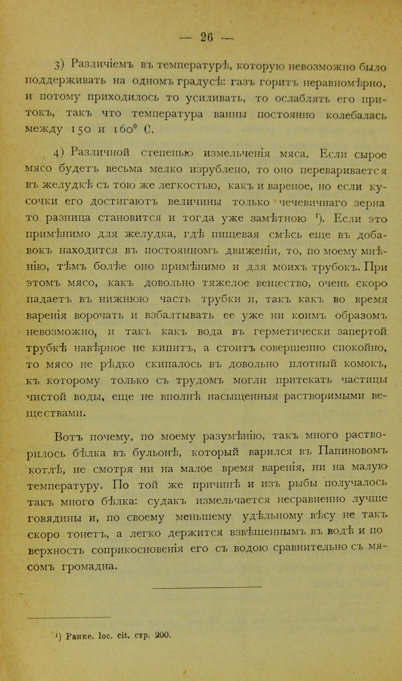 3) Различіемъ въ температурѣ, которую невозможно было поддерживать на одномъ градусѣ: газъ горитъ неравномѣрно, и потому приходилось то усиливать, то ослаблять его при- токъ, такъ что температура ванны постоянно колебалась между 150 и ібо0 С. 4) Различной степенью измельченія мяса. Если сырое мясо будетъ весьма мелко изрублено, то оно переваривается въ желудк-в съ тою же легкостью, какъ и вареное, но если ку- сочки его достигаютъ величины только ' чечевичнаго зерна то разница становится и тогда уже замѣтною Если это применимо для желудка, гдѣ пищевая смѣсь еще въ доба- вокъ находится въ постоянномъ движенін, то, по моему мнѣ- нію, тѣмъ болѣе оно применимо и для моихъ трубокъ. При этомъ мясо, какъ довольно тяжелое вещество, очень скоро падаетъ въ нижнюю часть трубки и, такъ какъ во время варенія ворочать и взбалтывать ее уже ни коимъ образомъ невозможно, и такъ какъ вода въ герметически запертой трубкѣ навѣрное не кипитъ, а стоитъ совершенно спокойно, то мясо не рѣдко скипалось въ довольно плотный комокъ, къ которому только съ трудомъ могли притекать частицы чистой воды, еще не вполнѣ насыщенныя растворимыми ве- ществами. Вотъ почему, по моему разумѣнію, такъ много раство- рилось бѣлка въ бульонѣ, который варился въ Папиновомъ котлѣ, не смотря ни на малое время варенія, ни на малую температуру. По той же прпчинѣ и изъ рыбы получалось такъ много бѣлка: судакъ измельчается несравненно лучше говядины и, по своему меньшему удѣлыюму вѣсу не такъ скоро тонетъ, а легко держится взвѣшеннымъ въ водѣ и по верхность соприкосновенія его съ водою сравнительно съ мя- сомъ громадна. !) Ранке. Іос. сіі. стр. 200.