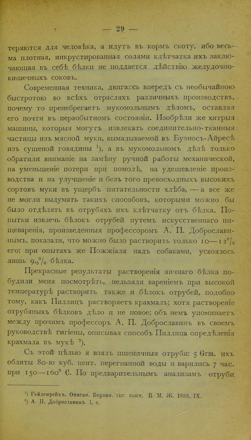 теряются для человѣка, а идутъ въ кормъ скоту, ибо весь- ма плотная, инкрустированная солями клѣтчатка ихъ заклю- чающая въ себѣ бѣлки не поддается дѣйствію желудочно- кишечныхъ соковъ. Современная техника, двигаюсь впередъ съ необычайною быстротою во всѣхъ отрасляхъ различныхъ производству почему то пренебрегаетъ мукомольнымъ дѣломъ, оставляя его почти въ первобытномъ состояніи. Изобрѣли же хитрыя машины, которыя могутъ извлекать соединительно-тканныя частицы изъ мясной муки, вымалываемой въ Буэносъ-Айресѣ изъ сушеной говядины а въ мукомольномъ дѣлѣ только обратили вниманіе на замѣну ручной работы механической, на уменьшеніе потери при помолѣ, на удешевленіе произ- водства и на улучшеніе и безъ того превосходныхъ высокихъ сортовъ муки въ ущербъ питательности хлѣба-, ■— а все же не могли выдумать такихъ способовъ, которыми можно бы было отдѣлять въ отрубяхъ ихъ клѣтчатку отъ бѣлка. По- пытки извлечь бѣлокъ отрубей путемъ искусственная пи- щеваренія, произведенныя профессоромъ А. П. Доброслави- нымъ, показали, что можно было растворить только ю—і 2°/0 его; при опытахъ же Пожжіаля надъ собаками, усвоялось лишь 9,5°/о бѣлка. Прекрасные результаты растворенія яичнаго бѣлка по- будили меня посмотрѣть, нельзяли вареніемъ при высокой температурѣ растворить также и бѣлокъ отрубей, подобно тому, какъ Пиллицъ растворяетъ крахмалъ; хотя раствореніе отрубяныхъ бѣлковъ дѣло и не новое; объ немъ упоминаетъ между прочимъ профессоръ А. П. Доброславинъ въ своемъ руководствѣ гигіены, описывая способъ Пиллица опредѣленія крахмала въ мукѣ 2). Съ этой цѣлью я взялъ пшеничныя отруби: 5 Сгпп. ихъ облиты 8о-ю куб. цент, перегнанной воды и варились у час. при 150—ібо0 С. По предварительнымъ анализамъ отруби 2) Гейденрспхъ. Описан. Берлин, гнг. шлет. В. М. Л\. 1883. IX. 2) А. II. Доброславинъ ]. с.