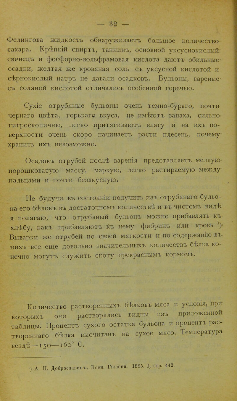 Фелингова жидкость обнаруживаетъ большое количество- сахара. Крѣпкій спиртъ, таннинъ, основной уксуснокислый, свинецъ и фосфорно-вольфрамовая кислота даютъ обильные- осадки, желтая же кровяная соль съ уксусной кислотой и сѣрнокислый натръ не давали осадковъ. Бульоны, вареные- съ соляной кислотой отличались особенной горечью. Сухіе отрубяные бульоны очень темно-бураго, почти чернаго цвѣта, горькаг© вкуса, не имътотъ запаха, сильно гигроскопичны, легко лритягиваютъ влагу и на ихъ по- верхности очень скоро начинаетъ расти плесень, почему хранить ихъ невозможно. Осадокъ отрубей послѣ варенія представляетъ мелкую порошковатую массу, маркую, легко растираемую между пальцами и почти безвкусную. Не будучи въ состояніи получить изъ отрубянаго бульо- на его бѣлокъ въ достаточномъ количеств^ и въ чистомъ вид'Ь я полагаю, что отрубяный бульонъ можно прибавлять къ хлѣбу, какъ прибавляютъ къ нему фибринъ или кровь г) Выварки же отрубей по своей мягкости и по содержанію въ нихъ все еще довольно значительныхъ количествъ бѣлка ко- нечно могутъ служить скоту прекраснымъ кормомъ. Количество растворенныхъ бѣлковъ мяса и условія, пріг которыхъ они растворялись видны изъ приложенной таблицы. Пропентъ сухого остатка бульона и процентъ рас- твореннаго бѣлка высчитанъ на сухое мясо. Температура вездѣ—150—ібо0 С. •) А. П. Доброславинъ. Воен. Гнгіена. 1885. I, стр. 442.