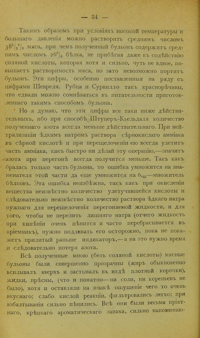 Такимъ образомъ при условіяхъ высокой температуры и большаго давленія можно растворить среднимъ числомъ з81/3°/0 мяса, при чемъ полученный бульонъ содержитъ сред- нимъ числомъ 2б°/0 бѣлка, не прибегая даже къ содішствію соляной кислоты, которая хотя и сильно, чуть не вдвое, по- вышаетъ растворимость мяса, но зато невозможно портитъ бульонъ, Эти цифры, особенно поставленныя на ряду съ цифрами Шевреля, Рубца и Сурвилло такъ краснорѣчивы, что едвали можно сомнѣваться въ питательности приготов- леннаго такимъ способомъ бульона. 1 Но я думаю, что эти цифры все таки ниже дѣйстви- тельныхъ, ибо при способѣ Штуцеръ-Кьельдаля количество полученнаго азота всегда меньше дѣйствительнаго. При ней- трализаціи іздкимъ натромъ раствора сѣрнокислаго амміака въ сѣрной кислотѣ и при перещелоченіи ею всегда улетитъ часть амміака, какъ быстро ни дѣлай эту операцію,—значитъ азота при перегонѣ всегда получится меньше. Такъ какъ бралась только часть бульона, то ошибка умножится на зна- менателя этой части да еще умножится на 6,25—множитель бѣлковъ. Эта ошибка неизбѣжна, такъ какъ при окисленіи вещества неизвѣстно количество улетучившейся кислоты и следовательно неизвѣстно количество раствора ѣдкаго натра нужнаго для перещелоченія перегоняемой жидкости, и для того, чтобы не перелить лишняго натра (отчего жидкость при кипѣніи очень пѣнится и часто перебрасывается въ пріемникъ), нужно подливать его осторожно, пока не пока- жетъ прилитый раньше индикаторъ,—а на это нужно время и слѣдовательно потеря азота. Всѣ полученные мною (безъ соляной кислоты) мясные бульоны были совершенно прозрачны (жиръ обыкновенно всплывалъ вверхъ и застывалъ въ видѣ плотной корочки), жидки, прѣсны, (что и понятно—ни соли, ии корепьевъ не было), хотя и оставляли на языкѣ ошущеніе чего то очень вкуснаго; слабо кислой реакціи, фильтровались легко; при взбалтываніи сильно пѣнились. Всѣ они были весьма пріят- наго, крѣпкаго ароматическаго запаха, сильно напоминаю-