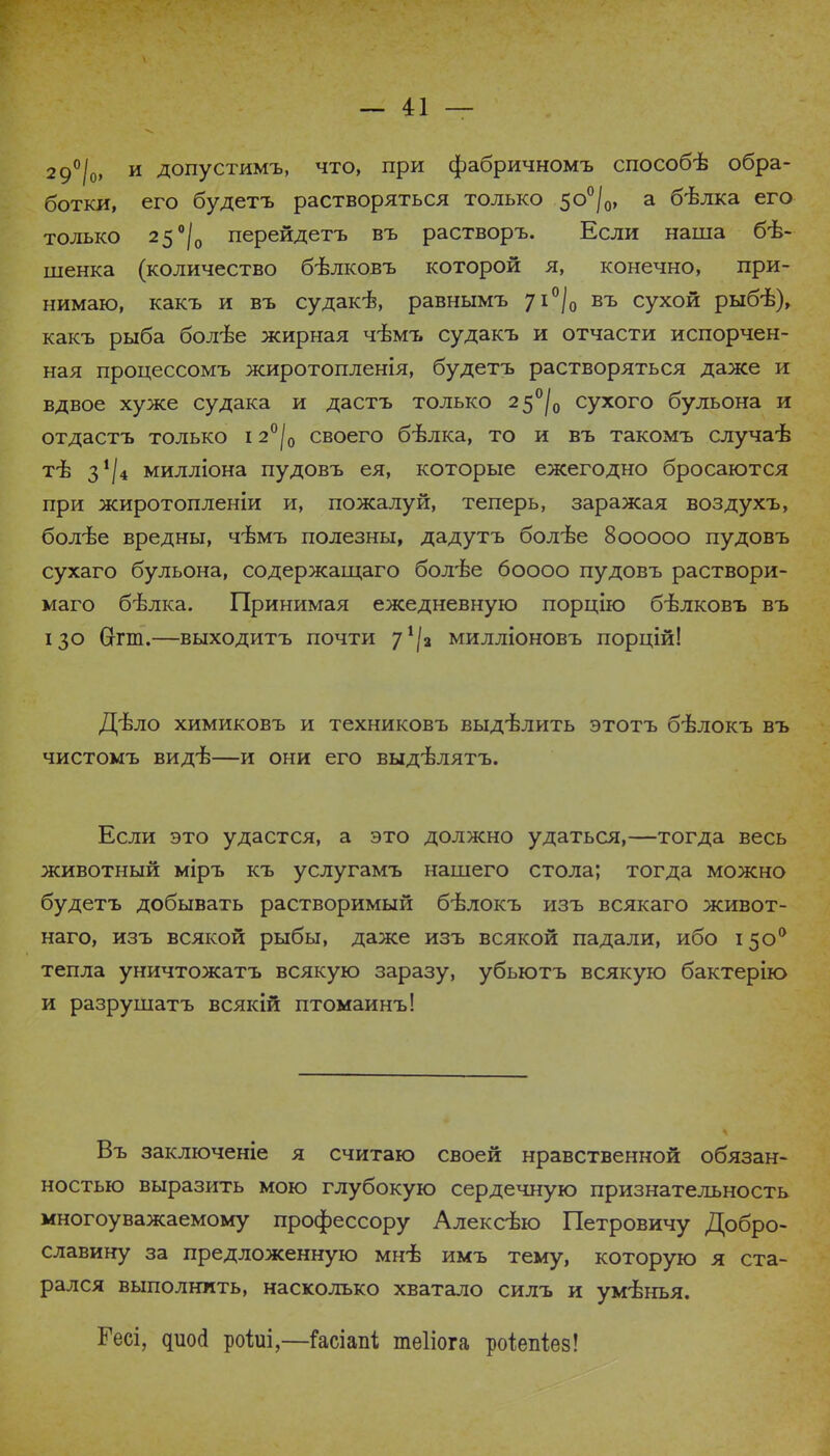 2 9°/о, и допустимъ, что, при фабричномъ способѣ обра- ботки, его будетъ растворяться только 5о°/0, а бѣлка его только 2 5°/0 перейдетъ въ растворъ. Если наша бѣ- шенка (количество бѣлковъ которой я, конечно, при- нимаю, какъ и въ судакѣ, равнымъ 71°/0 въ сухой рыб-в), какъ рыба болѣе жирная чѣмъ судакъ и отчасти испорчен- ная процессомъ жиротопленія, будетъ растворяться даже и вдвое хуже судака и дастъ только 25°/,, сухого бульона и отдастъ только 12°|0 своего бѣлка, то и въ такомъ случаѣ тѣ 3^4 милліона пудовъ ея, которые ежегодно бросаются при жиротопленіи и, пожалуй, теперь, заражая воздухъ, болѣе вредны, чѣмъ полезны, дадутъ болѣе 800000 пудовъ сухаго бульона, содержащаго болѣе боооо пудовъ раствори- маго бѣлка. Принимая ежедневную порцію бѣлковъ въ 130 Сггт.—выходитъ почти 7^2 милліоновъ порцій! Дѣло химиковъ и техниковъ выдѣлить этотъ бѣлокъ въ чистомъ видѣ—и они его выдѣлятъ. Если это удастся, а это должно удаться,—тогда весь животный міръ къ услугамъ нашего стола; тогда можно будетъ добывать растворимый бѣлокъ изъ всякаго живот- наго, изъ всякой рыбы, даже изъ всякой падали, ибо 15о0 тепла уничтожатъ всякую заразу, убьютъ всякую бактерію и разрушатъ всякій птомаинъ! Въ заключеніе я считаю своей нравственной обязан- ностью выразить мою глубокую сердечную признательность многоуважаемому профессору Алексѣю Петровичу Добро- славину за предложенную мнб имъ тему, которую я ста- рался выполнить, насколько хватало силъ и ум-внья. Гесі, дшхі роіиі,—Гасіапі теііога роіепіез!
