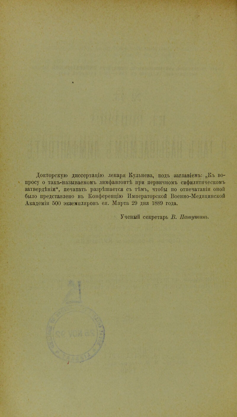 Докторскую диссертацію лекаря Кульнева, подъ заглавіемъ: „Къ во- * просу о такъ-называеыомъ лимфангоитѣ при первичноыъ сифидитпческомъ затвердѣніи, печатать разрѣшается съ тѣмъ, чтобы по отнечатаніп оноГг было представлено въ Конференцію Императорской Военно-Медицинской Академін 500 экземпляров!» ея. Марта 29 дня 1889 года. Ученый секретарь В. Пашутииъ.