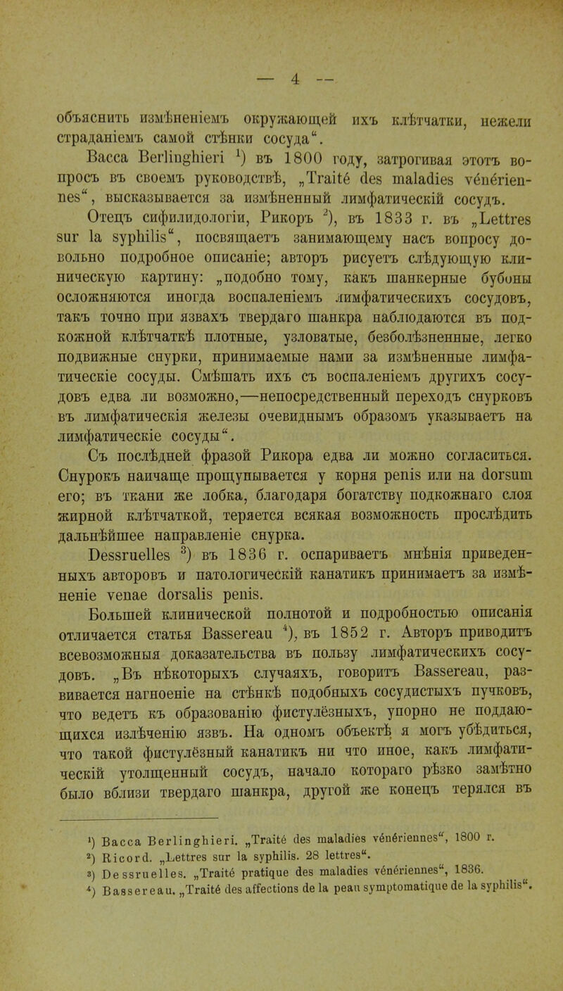 объяснить измѣненіемъ окружающей ихъ клѣтчатки, нежели страданіеыъ самой стѣнки сосуда. Васса ВегІіп^Ьіегі А) въ 1800 году, затрогивая этотъ во- просъ въ своемъ руководствѣ, „Тгакё аез таіасііез ѵёпёгіеп- пез, высказывается за измѣненный лимфатическій сосудъ. Отецъ сифилидологіи, Рикоръ 2), въ 1833 г. въ „ЬеМгез 8ііг 1а зуріііііз, посвящаетъ занимающему насъ вопросу до- вольно подробное описаніе; авторъ рисуетъ слѣдующую кли- ническую картину: „подобно тому, какъ шанкерные бубоны осложняются иногда воспаленіемъ лимфатическихъ сосудовъ, такъ точно при язвахъ твердаго шанкра наблюдаются въ под- кожной клѣтчаткѣ плотные, узловатые, безболѣзненные, легко подвижные снурки, принимаемые нами за измѣненные лимфа- тическіе сосуды. Смѣшать ихъ съ воспаленіемъ другихъ сосу- довъ едва ли возможно,—непосредственный переходъ снурковъ въ лимфатическія железы очевиднымъ образомъ указываетъ на лимфатическіе сосуды. Съ послѣдней фразой Рикора едва ли можно согласиться. Снурокъ наичаще прощупывается у корня репіз или на сіогзиш. его; въ ткани же лобка, благодаря богатству подкожнаго слоя жирной клѣтчаткой, теряется всякая возможность прослѣдить дальнѣйшее направленіе снурка. Беззгиеііез 3) въ 1836 г. оспариваетъ мнѣнія приведен- ныхъ авторовъ и патологическій канатикъ принимаетъ за измѣ- неніе ѵепае сіогзаііз реніз. Большей клинической полнотой и подробностью описанія отличается статья Ваззегеаи 4); въ 1852 г. Авторъ приводитъ всевозможныя доказательства въ пользу лимфатическихъ сосу- довъ. „Въ нѣкоторыхъ случаяхъ, говоритъ Ваззегеаи, раз- вивается нагноеніе на стѣнкѣ подобныхъ сосудистыхъ пучковъ, что ведетъ къ образованію фистулёзныхъ, упорно не поддаю- щихся излѣченію язвъ. На одномъ объектѣ я могъ убѣдиться, что такой фистулёзный канатикъ ни что иное, какъ лимфати- чески! утолщенный сосудъ, начало котораго рѣзко замѣтно было вблизи твердаго шанкра, другой же конецъ терялся въ ») Васса ВегІіпеЬіегі. „Тгаііё сіез гааіасііез ѵёпёгіеппез, 1800 г. 2) Кісогй. „Ьеигед зиг 1а вурЫНз. 28 ІеПгез. в) БеззгиеПез. „Тгаііё ргаі^ие Йез шаіайіез ѵёпёгіеппез, 1836. *) Ваззегеаи. „Тгаііё сіез а#есЬіопз сіе 1а реаи зутрЮшаШрле <іе 1а зурЬШз.