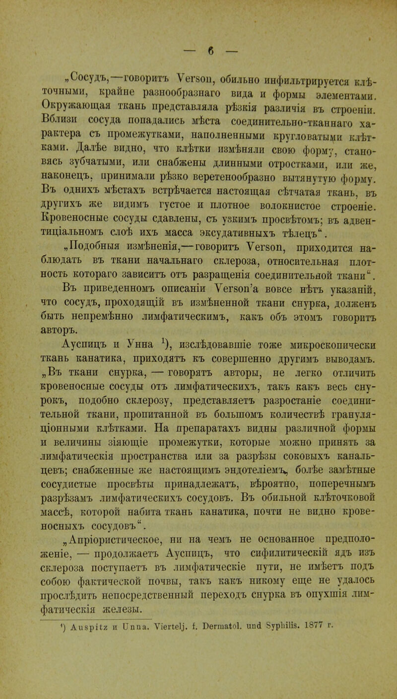 „Сосудъ,—говоритъ Ѵегзои, обильно инфильтрируется клѣ- точными, крайне разнообразнаго вида и формы элементами. Окружающая ткань представляла рѣзкія различія въ строеніи. Вблизи сосуда попадались мѣста соединительно-ткан наго ха- рактера съ промежутками, наполненными кругловатыми кат- ками. Далѣе видно, что клѣтки измѣняли свою форму, стано- вясь зубчатыми, или снабжены длинными отростками, или же, наконецъ, иринимали рѣзко веретенообразно вытянутую форму. Въ однихъ мѣстахъ встрѣчается настоящая сѣтчатая ткань, въ другихъ же видимъ густое и плотное волокнистое строеніе. Кровеносные сосуды сдавлены, съ узкимъ просвѣтомъ; въ адвен- тиціальномъ слоѣ ихъ масса эксудативныхъ тѣлецъ. „Подобныя измѣненія,—говоритъ Ѵегзоп, приходится на- блюдать въ ткани начальнаго склероза, относительная плот- ность котораго зависитъ отъ разращенія соединительной ткани. Въ приведенномъ описаніи Уегвоп'а вовсе нѣтъ указаній, что сосудъ, проходящій въ измѣненной ткани снурка, долженъ быть непремѣнно лимфатическимъ, какъ объ этомъ говоритъ авторъ. Ауспицъ и Унна изслѣдовавшіе тоже микроскопически ткань канатика, приходятъ къ совершенно другимъ выводамъ. „Въ ткани снурка, — говорятъ авторы, не легко отличить кровеносные сосуды отъ лимфатическихъ, такъ какъ весь сну- рокъ, подобно склерозу, представляетъ разростаніе соедини- тельной ткани, пропитанной въ болыпомъ количествѣ грануля- ционными клѣтками. На препаратахъ видны различной формы и величины зіяющіе промежутки, которые можно принять за лимфатическія пространства или за разрѣзы соковыхъ каналь- цевъ; снабженные же настоящимъ эндотеліемъ, болѣе замѣтные сосудистые просвѣты принадлежатъ, вѣроятно, поперечнымъ разрѣзамъ лимфатическихъ сосудовъ. Въ обильной клѣточковой массѣ, которой набита ткань канатика, почти не видно крове- носныхъ сосудовъ. „Апріористическое, ни на чемъ не основанное предполо- женіе, — продолжаетъ Ауспицъ, что сифилитическій ядъ шъ склероза поступаетъ въ лимфатическіе пути, не имѣетъ подъ собою фактической почвы, такъ какъ никому еще не удалось прослѣдить непосредственный переходъ снурка въ опухшія лим- фатическія железы. 1) АизріІ2 и ІІппа. ѴіеПеІ,]. і. Беггааіоі. ип<1 ЗурЫІіз. 1877 г.