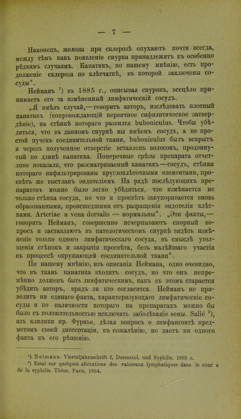 Наконецъ, железы при склерозѣ опухаютъ почти всегда, между тѣмъ какъ появленіе снурка принадлежитъ къ особенно рѣдкимъ случаямъ. Канатикъ, по нашему мнѣнію, есть про- долженіе склероза по клѣтчаткѣ, въ которой заключены со- суды. Нейманъ г) въ 1885 г., описывая снурокъ, всецѣло при- нимаешь его за измѣненный лимфатическій сосудъ. „Я имѣлъ случай,—говоритъ авторъ, изслѣдовать плотный канатикъ (сопровождающие первичное сифилитическое затвер- дѣніе), на стѣнкѣ котораго развился ЬиЬопісиІиз. Чтобы убѣ- диться, что въ данномъ снуркѣ мы имѣемъ сосудъ, а не про- стой пучекъ соединительной ткани, ЪиЬопісиІиз былъ вскрытъ и черезъ полученное отверстіе вставленъ волосокъ, продвину- тый по длинѣ канатика. Поперечные срѣзы препарата отчет- ливо показали, что разсматриваемый канатикъ—сосудъ, стѣнки котораго инфильтрированы круглоклѣточными элементами, прО- свѣтъ же выстланъ эндотеліемъ На рядѣ послѣдующихъ пре- паратовъ можно было легко убѣдиться, что измѣняется не только стѣнка сосуда, но что и просвѣтъ закупоривается вновь образованными, происшедшими отъ разращенія эндотелія клѣт- ками. Агіегіае и ѵепа сіогзаііз — нормальны. „Эти факты,— говоритъ Нейманъ, совершенно исчерпываютъ спорный во- просъ и застав ля ютъ въ патологическомъ снуркѣ видѣть измѣ- неніе только одного лимфатическаго сосуда, въ смыслѣ утол- щенія стѣнокъ и закрытія просвѣта, безъ малѣйшаго участія въ процессѣ окружающей соединительной ткани. По нашему мнѣнію, изъ описанія Неймана, одно очевидно, что въ ткань канатика входитъ сосудъ, но что онъ непре- мѣнно долженъ быть лимфатическимъ, какъ въ этомъ старается убѣдить авторъ, врядъ ли кто согласится. Нейманъ не при- водить ни единаго факта, характеризующаго лимфатическіе со- суды и по наличности котораго на препаратахъ можно бы было съ положительностью исключить заболѣваніе вены. 8а11ё 2), изъ клиники пр. Фурнье, дѣлая вопросъ о лимфангоитѣ пред- метомъ своей диссертаціи, къ сожалѣнію, не даетъ ни одного факта къ его рѣшенію. 1) Кеітапп. ѴіегІеУаІігззсЪгііі Г. Бегтаіоі. ипй ЙурЫІіз. 1885 г. 2) Еззаі зиг ^ие1^ие8 аііёгаііопз дез ѵаіззеаих ІутрЪаІ^иез йапз 1е соиг 8