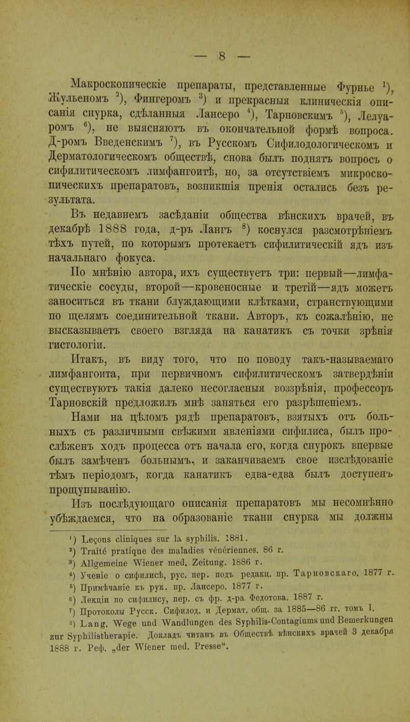 Макроскопическіе препараты, представленные Фурнье 1) Жульеномъ 2), Фингеромъ 3) и прекрасный клиническія опи- санія снурка, сдѣланныя Лансеро 4), Тарновскимъ 6), Лелуа- ромъ 6), не выясняютъ въ окончательной формѣ вопроса. Д-ромъ Введенскимъ 7), въ Русскомъ Сифилодологическомъ и Дерматологическомъ обществѣ, снова былъ поднять вопросъ о сифилитическомъ лимфангоитѣ, но, за отсутствіемъ микроско- пическихъ препаратовъ, возникшія пренія остались безъ ре- зультата. Въ недавнемъ засѣданіи общества вѣнскихъ врачей, въ декабрѣ 1888 года, д-ръ Лангъ 8) коснулся разсмотрѣніемъ тѣхъ путей, по которымъ протекаетъ сифилитическій ядъ изъ начальнаго фокуса. По мнѣнію автора, ихъ существуетъ три: первый—лимфа- тическіе сосуды, второй—кровеносные и третій—ядъ можетъ заноситься въ ткани блуждающими клѣтками, странствующими по щелямъ соединительной ткани. Авторъ, къ сожалѣнію, не высказываетъ своего взгляда на канатикъ съ точки зрѣеія гистологіи. Итакъ, въ виду того, что по поводу такъ-называемаго лимфангоита, при первичномъ сифилитическомъ затвердѣніи существуютъ такія далеко несогласныя воззрѣнія, профессоръ Тарновскій предложилъ мнѣ заняться его разрѣшеніемъ. Нами на цѣломъ рядѣ препаратовъ, взятыхъ отъ боль- ныхъ съ различными свѣжими явленіями сифилиса, былъ нро- слѣженъ ходъ процесса отъ начала его, когда снурокъ впервые былъ замѣченъ больнымъ, и заканчиваемъ свое изслѣдованіе тѣмъ періодомъ, когда канатикъ едва-едва былъ доступенъ прощупыванію. Изъ послѣдующаго описанія препаратовъ мы несомнѣнно убѣждаемся, что на образованіе ткани снурка мы должны ') Ьесопв сіііщиез зиг 1а зурЬПіз. 1881. ') Тгаііе ргаііцие йез таіасііез ѵёиёгіеппез. 86 г. 3) А11§етеіпе ѴѴіепег теа*. 2еііип§. 1886 г. 4) Учевіе о сифилисѣ, рус. пер. подъ редакц. пр. Тарновскаго. 1877 г. Б) Примѣчаиіе къ рук. пр. Лансеро. 1877 г. в) Лекціи по сифилису, пер. съ фр. д-ра Федотова. 1887 г. 7) Протоколы Русск. Сифилод. и Дермат. общ. за 1885—86 гг. томъ I. 8) Ьапд. \Ѵеее ипсі \Ѵапй1ип§еп йез ЗурЬіІіз-СопШдіитз ипсі Ветегкипееп гиг ЗурЬіІізіЬегаріе. Докладъ читанъ въ Обществѣ вѣнскихъ врачей 3 декабря 1888 г. Реф. „йег ѴѴіепег теб. Ргев8е.