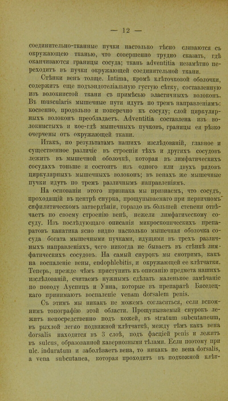 соединительно-тканные пучки настолько тѣсно сливаются съ окружающею тканью, что совершенно трудно сказать, гдѣ оканчиваются границы сосуда; ткань асІѵепіШа незамѣтно пе- реходить въ пучки окружающей соединительной ткани. Стѣнки венъ толще. Іпііта, кромѣ клѣточковой оболочки, содержитъ еще подъэндотеліальную густую сѣтку, составленную изъ волокнистой ткани сь примѣсью эластичныхъ волоконъ. Въ тизсиіагіз мышечные пути идутъ по тремъ направленіямъ: косвенно, продольно и поперечно къ сосуду; слой циркуляр- ныхъ волоконъ преобладаетъ. АаѴепіШа составлена изъ во- локнистыхъ и кое-гдѣ мышечныхъ пучковъ, границы ея рѣзко очерчены отъ окружающей ткани. Итакъ, по результатамъ нашихъ изслѣдованій, главное и существенное различіе въ строеніи тѣхъ и другихъ сосудовъ лежитъ въ мышечной оболочкѣ, которая въ лимфатическихъ сосудахъ тоньше и состоитъ изъ одного или двухъ рядовъ циркулярныхъ мышечныхъ волоконъ; въ венахъ же мышечные пучки идутъ по тремъ различнымъ направленіямъ. На основаніи этого признака мы нризнаемъ, что сосудъ, проходящій въ центрѣ снурка, прощупываемаго при первичномъ' сифилитическомъ затвердѣніи, гораздо въ большей степени отвѣ- чаетъ по своему строенію венѣ, нежели лимфатическому со- суду. Изъ послѣдующаго описанія микроскопическихъ препа- ратовъ канатика ясно видно насколько мышечная оболочка со- суда богата мышечными пучками, идущими въ трехъ различ- ныхъ направленіяхъ, чего никогда не бываетъ въ стѣнкѣ лим- фатическихъ сосудовъ. На самый снурокъ мы смотримъ, какъ на воспаленіе вены, епсІорЫеЫііз, и окружающей ее клѣтчатки. Теперь, прежде чѣмъ приступить къ описанію предмета нашихъ изслѣдованій, считаемъ нужнымъ сдѣлать маленькое замѣчаніе по поводу Ауспицъ и Унна, которые въ препаратѣ Бяседец- каго принимаютъ воспаленіе ѵепаш сіогзаіепі репіз. Съ этимъ мы никакъ не можемъ согласиться, если вспом- нимъ топографію этой области. Прощупываемый снурокъ ле- житъ непосредственно подъ кожей, въ зігаішп зиЪсиіапеиш, въ рыхлой легко подвижной гклѣтчаткѣ, между тѣмъ какъ вена сіогзаііз находится въ 3 слоѣ, подъ фасціей решз и лежитъ въ зиісиз, образованной кавернозными тѣлами. Если поэтому при иіс. іпсіигаіит и заболѣваетъ вена, то никакъ не вена йогзаііз, а ѵепа зиЬсиіапеа, которая проходитъ въ подкожной клѣт-