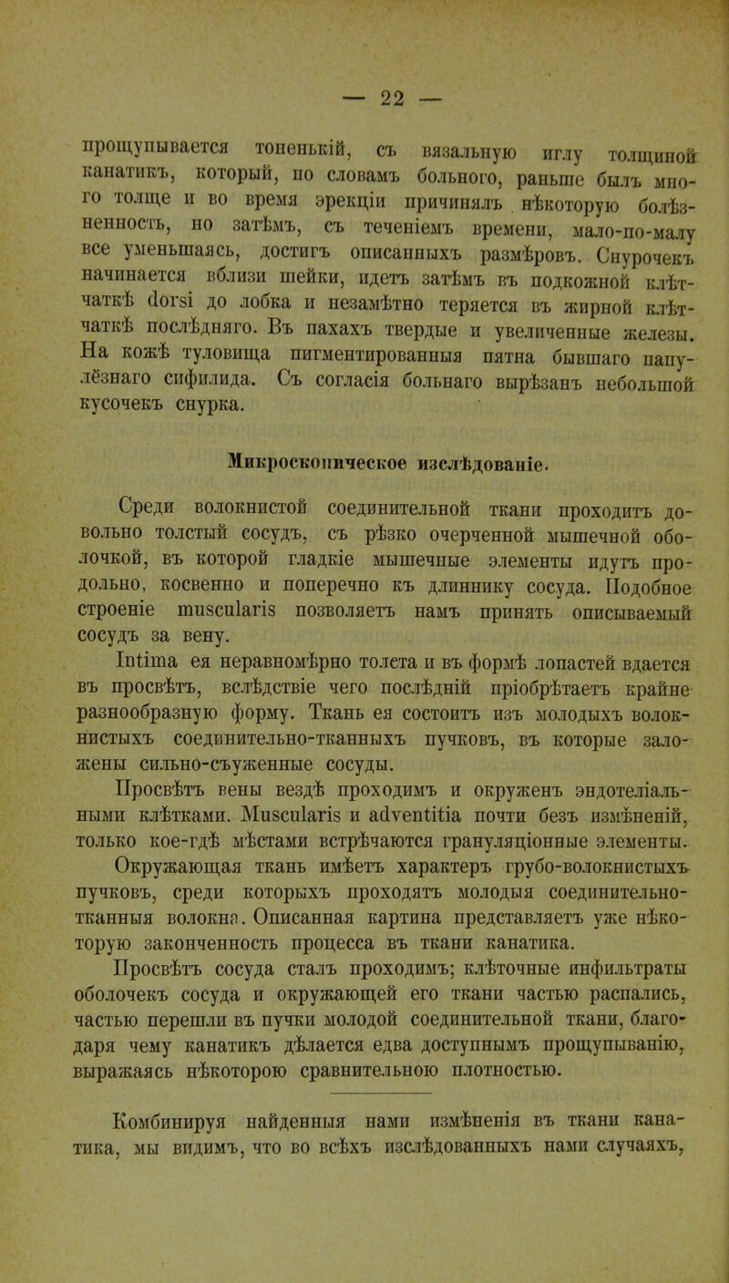 прощупывается тоненькій, съ вязальную иглу толщиной канатикъ, который, по словамъ больного, раньше былъ мно- го толще и во время эрекціи причинялъ нѣкоторую болѣз- ненность, но затѣмъ, съ теченіемъ времени, мало-по-малу все уменьшаясь, достигъ описанныхъ размѣровъ. Снурочекъ начинается вблизи шейки, идетъ затѣмъ въ подкожной клѣт- чаткѣ СІОГ8І до лобка и незамѣтно теряется въ жирной клѣт- чаткѣ послѣдняго. Въ пахахъ твердые и увеличенные железы. На кожѣ туловища пигментированныя пятна бывшаго папу- лезнаго сифилида. Съ согласія больнаго вырѣзанъ небольшой кусочекъ снурка. Микроскопическое изслѣдованіе. Среди волокнистой соединительной ткани проходить до- вольно толстый сосудъ, съ рѣзко очерченной мышечной обо- лочкой, въ которой гладкіе мышечные элементы идутъ про- дольно, косвенно и поперечно къ длиннику сосуда. Подобное строеніе пшзсиіагіз позволяетъ намъ принять описываемый сосудъ за вену. Іпііиіа ея неравномѣрно толета и въ формѣ лопастей вдается въ просвѣтъ, вслѣдствіе чего послѣдній пріобрѣтаетъ крайне разнообразную форму. Ткань ея состоитъ изъ молодыхъ волок- нистыхъ соединительно-тканныхъ пучковъ, въ которые зало- жены сильно-съуженные сосуды. Просвѣтъ вены вездѣ проходимъ и окруженъ эндотеліаль- ными клѣтками. Мизсиіагіз и айѵепыЧіа почти безъ измѣненій, только кое-гдѣ мѣстами встрѣчаются грануляціонные элементы. Окружающая ткань имѣетъ характеръ грубо-волокнистыхъ пучковъ, среди которыхъ проходятъ молодыя соединительно- тканныя волокна. Описанная картина представляетъ уже нико- торую законченность процесса въ ткани канатика. Просвѣтъ сосуда сталъ проходимъ; клѣточные инфильтраты оболочекъ сосуда и окружающей его ткани частью распались, частью перешли въ пучки молодой соединительной ткани, благо- даря чему канатикъ дѣлается едва доступнымъ прощупыванію, выражаясь нѣкоторою сравнительною плотностью. Комбинируя найденныя нами измѣненія въ ткани кана- тика, мы видимъ, что во всѣхъ изслѣдованныхъ нами случаяхъ,