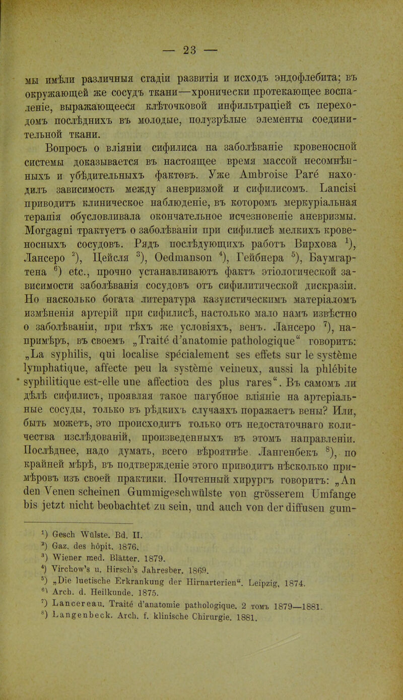 мы имѣли различный стадіи развитія и исходъ эндофлебита; въ окружающей же сосудъ ткани—хронически протекающее воспа- леніе, выражающееся клѣточковой инфильтраціей съ перехо- домъ послѣднихъ въ молодые, полузрѣлые элементы соедини- тельной ткани. Вопросъ о вліяніи сифилиса на заболѣваніе кровеносной системы доказывается въ настоящее время массой несомнѣы- ныхъ и убѣдительныхъ фактовъ. Уже АшЪгоізе Рагё нахо- дилъ зависимость между аневризмой и сифилисомъ. Ьапсізі приводить клиническое наблюдете, въ которомъ меркуріальная терапія обусловливала окончательное исчезновеніе аневризмы. Мог^адпі трактуетъ о заболѣваніи при сифилисѣ мелкихъ крове- носныхъ сосудовъ. Рядъ послѣдующихъ работъ Вирхова Лансеро 2), Цейсля 3), Оесішапзоп 4), Гейбнера 5), Баумгар- тена 6) еіс, прочно устанавливают фактъ этіологической за- висимости заболѣванія сосудовъ отъ сифилитической дискразіи. Но насколько богата литература казуистическимъ матеріадомъ измѣненія артерій при сифилисѣ, настолько мало намъ извѣстно о заболѣваніи, при тѣхъ же условіяхъ, венъ. Лансеро 7), на- примѣръ, въ своемъ „Тгаііё сРапаІотіе раѣпоіо^ідие говорить: „Ьа вуріііііз, ^иі Іосаііае зрёсіаіетепг зез епеіз зиг 1е зузіёте ІутрЪаіідие, агІесіе реи 1а зузіёте ѵеіиеих, аиззі 1а рЫёЪИе * зурЫІШдие езі-еііе ипе аіГесііоп сіез ріиз гагез. Въ самомъ ли дѣлѣ сифилисъ, проявляя такое пагубное вліяніе на артеріаль- ные сосуды, только въ рѣдкихъ случаяхъ поражаетъ вены? Или, быть можетъ, это происходить только отъ недостаточнаго коли- чества изслѣдованій, произведенныхъ въ этомъ направленіи. Послѣднее, надо думать, всего вѣроятнѣе. Лангенбекь 8), по крайней мѣрѣ, въ подтвержденіе этого приводить нѣсколько при- мѣровъ изъ своей практики. Почтенный хирургъ говорить: „Ап йен Ѵепеп зсЬеіиеп Сгигаті^езсіі^иізіе ѵоп ^гоззегет Шнап&е Ьіз іеігі пісМ ЪеоЪасМеі т зеіп, ипй аіісіі ѵоп сіег олпизеп ^ит- *) безсЪ ЛѴйІзіе. Вй. II. 2) Оаг. сіез Ьбріі. 1876. 3) ѴѴіепег тей. ВІШег. 1879. 4) ѴігсЬо\ѵ'8 и. НігзсЬ'з ^ЬгезЪег. 1869. 9) „Біе ІиеіізсЬе Егкгапкипд сіег Нітагіегіеп. Ьеіргі^, 1874. в^ АгсЬ. а. Неіікипсіе. 1875. 7) Ъапсегеаи. Тгаііё сГапаІютіе раіЬоІо^ие. 2 томъ 1879 1881. 8) ЬапеепЬеск. АгсЬ. і. кИшзсЪе СЬігигдіе. 1881.