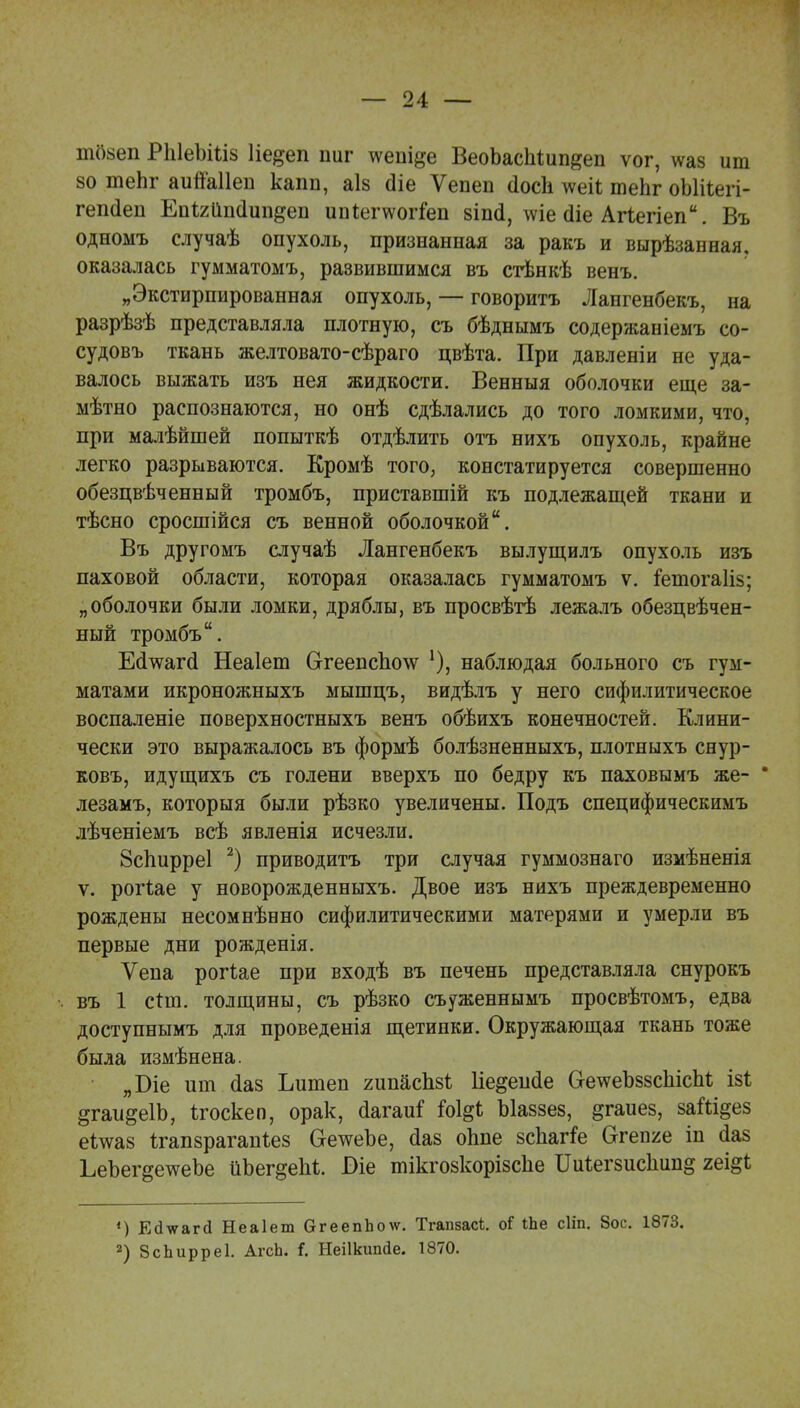 шозеп РЫеЪШз 1іе#еп шіг тѵешде ВеоЬасМип^еп ѵог, \ѵаз ит 80 теЬг аипаііеп каіт, аіз сііе Ѵепеп (Іосіі \ѵеіі теЬг оЫііегі- гепйеп Епігйпсіип^еп ипіепѵогіеп зіші, \ѵіе сііе Агіегіеп. Въ одноыъ случаѣ опухоль, признанная за ракъ и вырѣзанная, оказалась гумматомъ, развившимся въ стѣнкѣ венъ. „Экстирпированная опухоль, — говорить Лангенбекъ, на разрѣзѣ представляла плотную, съ бѣднымъ содержаніемъ со- судовъ ткань желтовато-сѣраго цвѣта. При давленіи не уда- валось выжать изъ нея жидкости. Венныя оболочки еще за- мѣтно распознаются, но онѣ сдѣлались до того ломкими, что, при малѣйшей попыткѣ отдѣлить отъ нихъ опухоль, крайне легко разрываются. Кромѣ того, констатируется совершенно обезцвѣченный тромбъ, приставшій къ подлежащей ткани и тѣсно сросшійся съ венной оболочкой. Въ другомъ случаѣ Лангенбекъ вылущилъ опухоль изъ паховой области, которая оказалась гумматомъ ѵ. іешогаИз; „оболочки были ломки, дряблы, въ просвѣтѣ лежалъ обезцвѣчен- ный тромбъ. ЕаѴагсІ Неаіеш Сггеепспо\ѵ наблюдая больного съ гум- матами икроножныхъ мышцъ, видѣлъ у него сифилитическое воспаленіе поверхностныхъ венъ обѣихъ конечностей. Клини- чески это выражалось въ формѣ болѣзненныхъ, плотныхъ снур- ковъ, идущихъ съ голени вверхъ по бедру къ паховымъ же- * лезамъ, которыя были рѣзко увеличены. Подъ специфическимъ лѣченіемъ всѣ явленія исчезли. Зсііирреі 2) приводить три случая гуммознаго измѣненія ѵ. рогіае у новорожденныхъ. Двое изъ нихъ преждевременно рождены несомнѣнно сифилитическими матерями и умерли въ первые дни рожденія. Ѵепа рогіае при входѣ въ печень представляла снурокъ въ 1 сгиі. толщины, съ рѣзко съуженнымъ просвѣтомъ, едва доступнымъ для проведенія щетинки. Окружающая ткань тоже была измѣнена. „Віе ит сіаз Іштеп гипасЫ Ііе^еисіе СгетѵеЪззсЬісМ ізі ^гаи^еІЪ, ігоскеп, орак, йагаи* Ы$і Ыаззез, §гаиез, заШ^ез еітсаз Ігапзрагапіез ОетсеЪе, (іаз оппе зспагіе Огепяе іп йаз ЬеЪег^етсеЪе йЪег^еМ. Оіе тікгозкорізсііе ІМегзисІшп^ гещі *) Егіѵаггі Неаіет СггеепЬо\ѵ. Тгапзасі. оі іЪе сііп. 8ос. 1873. 2) ЗсЬирреІ. АгсЬ. і. Неіікипйе. 1870.