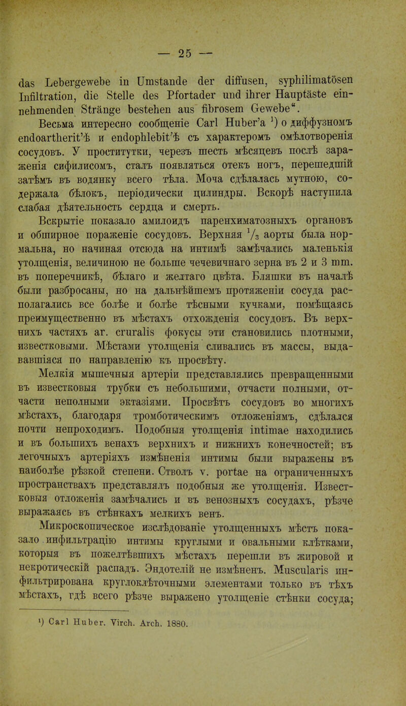 <1аз ЪеЪег&е^еЪе іп Іітзіапсіе (іег оііпизеп, вурЫІітаШеп ІпШѣгайоп, (ііе 8іе11е <1ез РтгіМег ипа іЬгег НаирШзіе еіп- пептепаеп 8ігащ*е Ъезіепеп аи§ ііЪгозет ОетсеЪе. Весьма интересно сообщеніе Сагі НиЪег'а *) о диффузномъ епаоагШегіі'ѣ и епаорЫеЪіІ/ѣ съ характеромъ омѣлотворенія сосудовъ. У проститутки, черезъ шесть мѣсяцевъ послѣ зара- женія сифилисомъ, сталъ появляться отекъ ногъ, перешедшій затѣмъ въ водянку всего тѣла. Моча сдѣлалась мутною, со- держала бѣлокъ, періодически цилиндры. Вскорѣ наступила слабая дѣятельность сердца и смерть. Вскрытіе показало амилоидъ паренхиматозныхъ органовъ и обширное пораженіе сосудовъ. Верхняя Уз аорты была нор- мальна, но начиная отсюда на интимѣ замѣчались маленькія утолщенія, величиною не больше чечевичнаго зерна въ 2 и 3 тт. въ поперечникѣ, бѣлаго и желтаго цвѣта. Бляшки въ началѣ были разбросаны, но на дальнѣйшемъ протяженіи сосуда рас- полагались все болѣе и болѣе тѣсными кучками, помѣщаясь преимущественно въ мѣстахъ отхожденія сосудовъ. Въ верх- нихъ частяхъ аг. сгигаііз фокусы эти становились плотными, известковыми. Мѣстами утолщенія сливались въ массы, выда- вавшіяся по направленію къ просвѣту. Мелкія мышечныя артеріи представлялись превращенными въ известковыя трубки съ небольшими, отчасти полными, от- части неполными эктазіями. Просвѣтъ сосудовъ во многихъ мѣстахъ, благодаря тромботическимъ отложеніямъ, сдѣлался почти непроходимъ. Подобныя утолщенія іпіітае находились и въ болыпихъ венахъ верхнихъ и нижнихъ конечностей; въ легочныхъ артеріяхъ измѣненія интимы были выражены въ наиболѣе рѣзкой степени. Стволъ ѵ. рогіае на ограниченныхъ пространствахъ представлялъ подобныя же утолщенія. Извест- ковыя отложенія замѣчались и въ венозныхъ сосудахъ, рѣзче выражаясь въ стѣнкахъ мелкихъ венъ. Микроскопическое изслѣдованіе утолщенныхъ мѣстъ пока- зало инфильтрацію интимы круглыми и овальными клѣтками, которыя въ пожелтѣвшихъ мѣстахъ перешли въ жировой и некротическій распадъ. Эндотелій не измѣненъ. Мизсиіагіз ин- фильтрирована круглоклѣточными элементами только въ тѣхъ мѣстахъ, гдѣ всего рѣзче выражено утолщеніе стѣнки сосуда; 1) Сагі НиЬег. ѴігсЬ. АгсЬ. 1880.