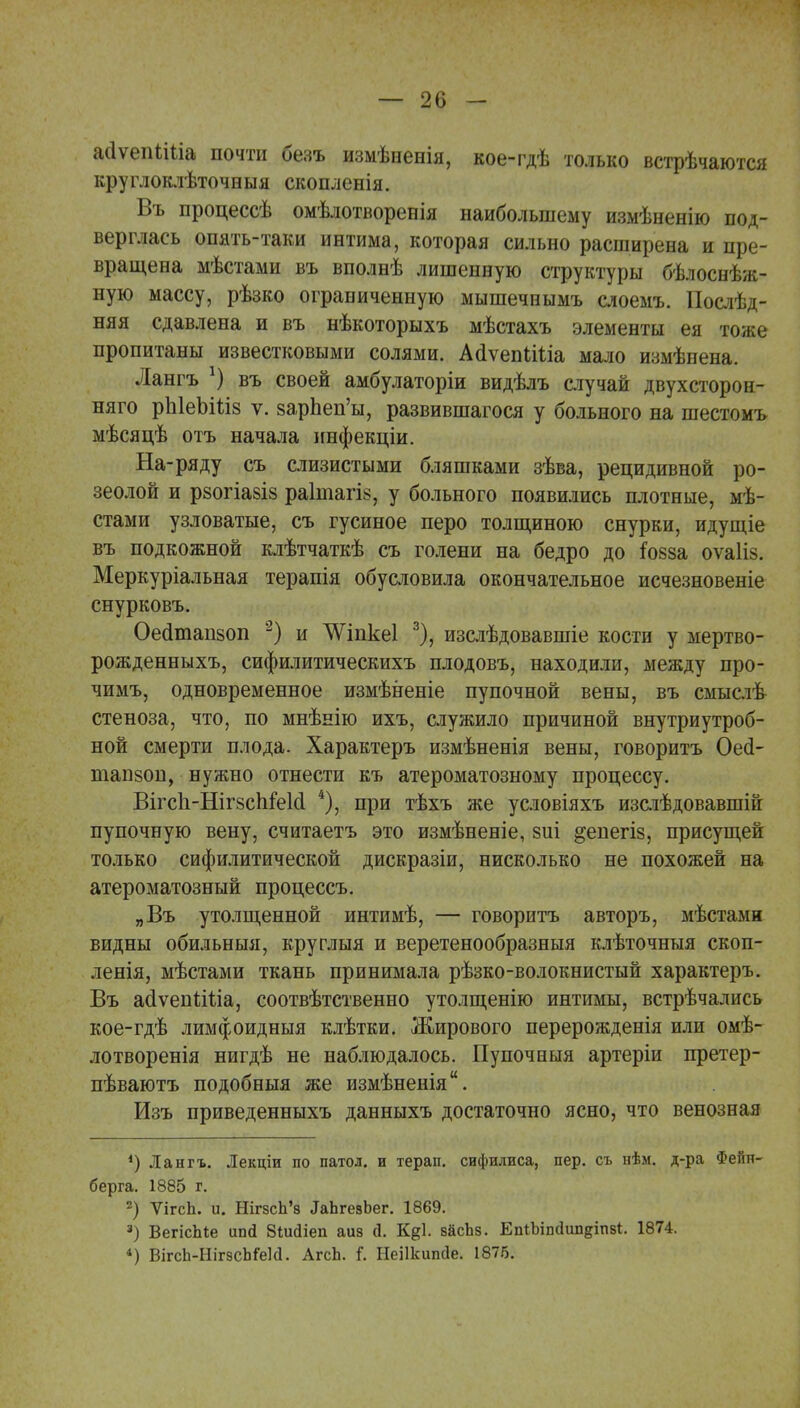 айѵепМйа почти безъ измѣненія, кое-гдѣ только встрѣчаются круглоклѣточныя скопленія. Въ процессѣ омѣлотворенія наибольшему измѣненію под- верглась опять-таки интима, которая сильно расширена и пре- вращена мѣстами въ вполнѣ лишенную структуры бѣлоснѣж- ную массу, рѣзко ограниченную мышечеымъ слоемъ. Позд- няя сдавлена и въ нѣкоторыхъ мѣстахъ элементы ея тоже пропитаны известковыми солями. АаЧепІШа мало измѣнена. Лангъ *) въ своей амбулаторіи видѣлъ случай двухсторон- няго рЫеЪШз ѵ. зарЬеп'ы, развившагося у больного на шестомъ мѣсяцѣ отъ начала инфекціи. На-ряду съ слизистыми бляшками зѣва, рецидивной ро- зеолой и рзогіазіз раініагіз, у больного появились плотные, мѣ- стами узловатые, съ гусиное перо толщиною снурки, идущіе въ подкожной клѣтчаткѣ съ голени на бедро до ?088а оѵаііз. Меркуріальная терапія обусловила окончательное исчезновеніе снурковъ. Оесіташоп 2) и ^ѴіпкеІ 3), изслѣдовавшіе кости у мертво- рожденныхъ, сифилитическихъ плодовъ, находили, между про- чимъ, одновременное измѣненіе пупочной вены, въ смыслѣ стеноза, что, по мнѣнію ихъ, служило причиной внутриутроб- ной смерти плода. Характеръ измѣненія вены, говоритъ Оей- тапзоп, нужно отнести къ атероматозному процессу. Вігс1і-Ніг8сЫе1сІ 4), при тѣхъ же условіяхъ изслѣдовавшій пупочную вену, считаетъ это измѣненіе, зиі ^епегіз, присущей только сифилитической дискразіи, нисколько не похожей на атероматозный процессъ. „Въ утолщенной интимѣ, — говоритъ авторъ, мѣстами видны обильныя, круглыя и веретенообразныя клѣточныя скоп- ленія, мѣстами ткань принимала рѣзко-волокнистый характеръ. Въ асІѵеппЧіа, соотвѣтственно утолщенію интимы, встрѣчались кое-гдѣ лимфоидныя клѣтки. Жирового перерожденія или омѣ- лотворенія нигдѣ не наблюдалось. Пупочныя артеріи претер- пѣваютъ подобныя же измѣненія. Изъ приведенныхъ данныхъ достаточно ясно, что венозная *) Лангъ. Лекціи по патол. и терап. сифилиса, пер. съ нѣм. д-ра Феіін- берга. 1885 г. 2) Ѵігсіі. и. НігзсЬ'8 ^ЪгезЪег. 1869. 3) ВегісЫе ипгі ВШйіеп аиз й. К^Ь васЪз. ЕпіЪЫип^іпз*. 1874. *) ВігсЪ-НігэсЪГеИ. АгсЬ. і. Неіікишіе. 1876.