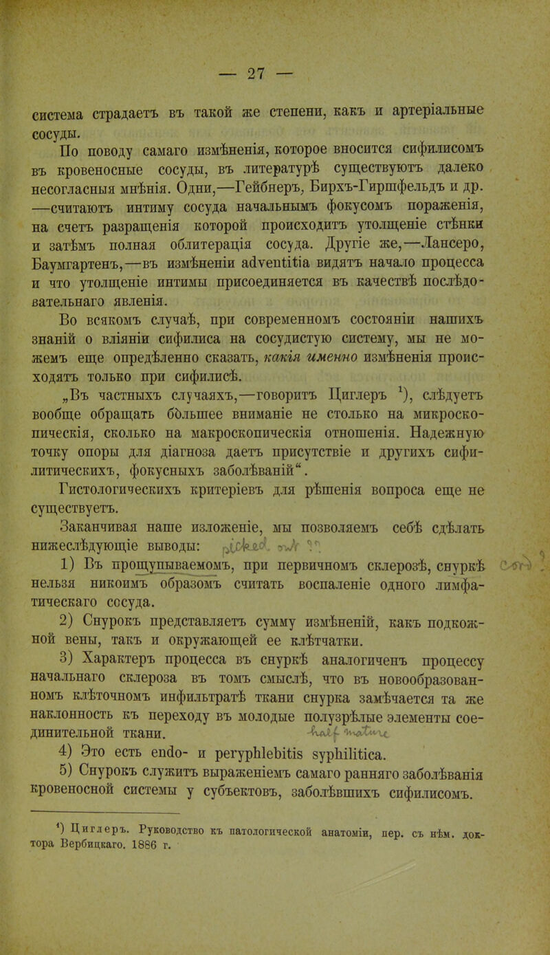 система страдаетъ въ такой же степени, какъ и артеріальные сосуды. По поводу самаго измѣненія, которое вносится сифилисомъ въ кровеносные сосуды, въ литературѣ существуютъ далеко несогласный мнѣнія. Одни,—Гейбнеръ, Бирхъ-Гиршфельдъ и др. —считаютъ интиму сосуда начальнымъ фокусомъ пораженія, на счетъ разращенія которой происходитъ утолщеніе стѣнки и затѣмъ полная облитерація сосуда. Другіе же,—Лансеро, Баумгартенъ,—въ измѣненіи айѵениЧіа видятъ начало процесса и что утолщеніе интимы присоединяется въ качествѣ послѣдо- вательнаго явленія. Во всякомъ случаѣ, при современномъ сосгояніи нашихъ знаній о вліяніи сифилиса на сосудистую систему, мы не мо- жемъ еще опредѣленно сказать, какія именно измѣненія проис- ходят только при сифилисѣ. „Въ частныхъ случаяхъ,—говоритъ Циглеръ г), слѣдуетъ вообще обращать большее вниманіе не столько на микроско- пическія, сколько на макроскопическія отношенія. Надежную точку опоры для діагноза даетъ присутствіе и другихъ сифи- литическихъ, фокусныхъ заболѣваній. Гистологическихъ критеріевъ для рѣшенія вопроса еще не существуетъ. Заканчивая наше изложеніе, мы позволяемъ себѣ сдѣлать нижеслѣдующіе выводы: ріскд.с'. 1* 1) Въ прощупываемомъ, при первичномъ склерозѣ, снуркѣ нельзя никоимъ образомъ считать воспаленіе одного лимфа- тическаго сосуда. 2) Снурокъ представляетъ сумму измѣненій, какъ подкож- ной вены, такъ и окружающей ее клѣтчатки. 3) Характеръ процесса въ снуркѣ аналогиченъ процессу начальнаго склероза въ томъ смыслѣ, что въ новообразован- номъ клѣточномъ инфильтратѣ ткани снурка замѣчается та же наклонность къ переходу въ молодые полузрѣлые элементы сое- динительной ткани. -ѵѵчЛ^ 4) Это есть епйо- и регурЫеЬШз зурЫІШса. 5) Снурокъ служить выраженіемъ самаго ранняго заболѣванія кровеносной системы у субъектовъ, заболѣвшихъ сифилисомъ. *) Циглеръ. Руководство къ патологической анатоміи, пер. съ нѣм. док- тора Вербицкаго. 1886 г.