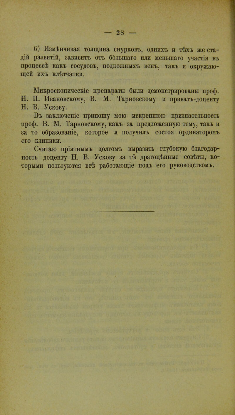 6) Измѣнчивая толщина снурковъ, однихъ и тѣхъ же ста- дій развитій, зависитъ отъ болыпаго или меныпаго участія въ процессѣ какъ сосудовъ, подкожныхъ венъ, такъ и окружаю- щей ихъ клѣтчатки. Микроскопическіе препараты были демонстрированы проф. Н. П. Ивановскому, В. М. Тарновскому и приватъ-доценту Н. В. У скову. Въ заключеніе приношу мою искреннюю признательность проф. В. М. Тарновскому, какъ за предложенную тему, такъ и за то образованіе, которое я получилъ состоя ординаторомъ его клиники. Считаю пріятнымъ долгомъ выразить глубокую благодар- ность доценту Н. В. У скову за тѣ драгоцѣнные совѣты, ко- торыми пользуются всѣ работающіе подъ его руководствомъ.
