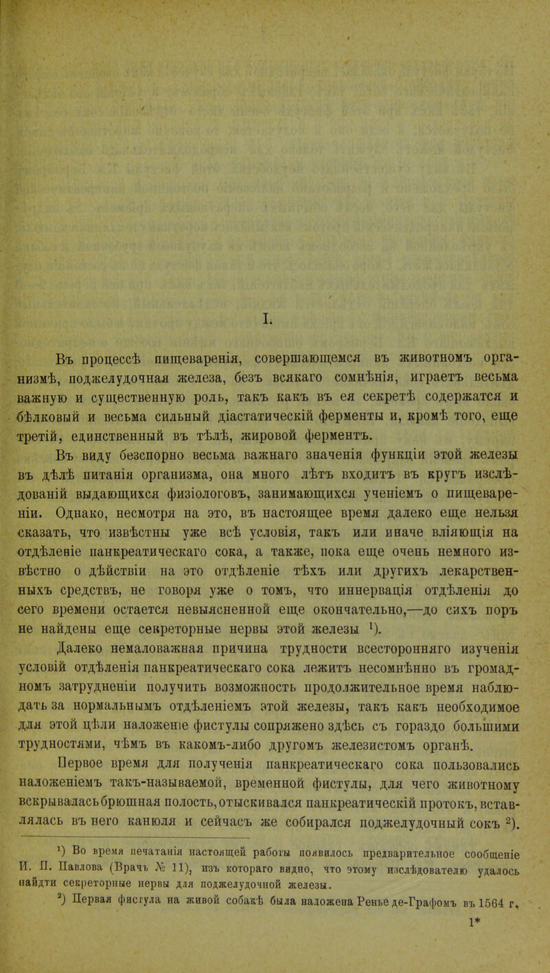 I. Въ процессѣ пищеваренія, совершающемся въ животномъ орга- низмѣ, поджелудочная железа, безъ всякаго соынѣнія, играетъ весьма важную и существенную роль, такъ какъ въ ея секретѣ содержатся и бѣлковый и весьма сильный діастатическій ферменты и, кромѣ того, еще третій, единственный въ тѣлѣ, жировой ферментъ. Въ виду безспорно весьма важнаго значенія функціи этой железы въ дѣлѣ питанія организма, она много лѣтъ входитъ въ кругъ изслѣ- дованій выдающихся физіологовъ, занимающихся ученіемъ о пищеваре- ніи. Однако, несмотря на это, въ настоящее время далеко еще нельзя сказать, что извѣстны уже всѣ условія, такъ или иначе вліяющія на отдѣленіе панкреатическаго сока, а также, пока еще очень немного из- вѣстно о дѣйствіи на это отдѣленіе тѣхъ или другихъ лекарствен- ныхъ средствъ, не говоря уже о томъ, что иннервація отдѣленія до сего времени остается невыясненной еще окончательно,—до сихъ лоръ не найдены еще секреторные нервы этой железы 1). Далеко немаловажная причина трудности всесторонняго изученія условій отдѣленія панкреатическаго сока лежитъ несомнѣнно въ громад- номъ затрудненіи получить возможность продолжительное время наблю- дать за нормальнымъ отдѣленіемъ этой железы, такъ какъ необходимое для этой цѣли наложеніе фистулы сопряжено здѣсь съ гораздо большими трудностями, чѣмъ въ какомъ-либо другомъ железистомъ органѣ. Первое время для полученія панкреатическаго сока пользовались наложеніемъ такъ-называемой, временной фистулы, для чего животному вскрывалась брюшная полость, отыскивался панкреатическій протокъ, встав- лялась въ него канюля и сейчасъ же собирался поджелудочный сокъ 2). !) Во время иечатанія настоящей рабогы появилось предварительное сообщеніе И. П. Павлова (Врачъ № 11), изъ котораго видно, что этому изслѣдователго удалось найдти секреторные нервы для поджелудочной железы. 2) Первая фисгула на живой собакѣ была наложена Ренье де-Графомъ въ 1564 г, 1*