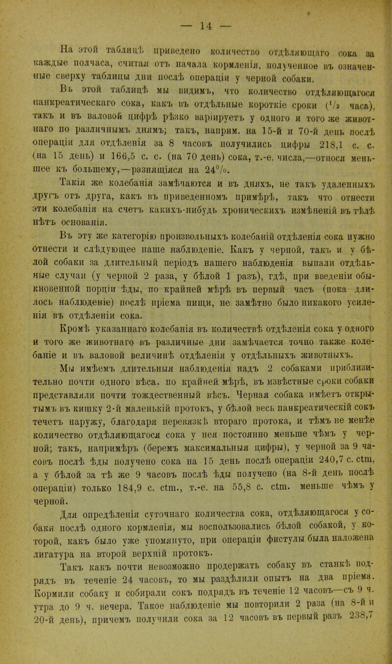 На этой таблицѣ приведено количество отдѣляющаго сока за каждые полчаса, считал отъ иачала кормленія, полученное въ означен- ные сверху таблицы дни послѣ операдіи у черной собаки. Вь этой таблицѣ мы видимъ, что количество отдѣляющагося нанкреатическаго сока, какъ въ отдѣлыше короткіе сроки (V* часа), такъ и въ валовой цифрѣ рѣзко варіируетъ у одного и того же живот- наго по различнымъ диямъ; такъ, наирим. на 15-й и 70-й день лослѣ операціи для отдѣленія за 8 часовъ получились цифры 218,1 с. с. (на 15 день) и 166,5 с. с. (на 70 день) сока, т.-е. числа,—относя мень- шее къ большему,—разнящіяся на 24°/о. Такія же колебанія замѣчаются и въ дняхъ, не такъ удаленныхъ другъ отъ друга, какъ въ приведенномъ примѣрѣ, такъ что отнести эти колебанія на счетъ какихъ-нибудь хроническихъ измѣненій въ тѣлѣ нѣтъ основанія. Въ эту же категорію произвольныхъ колебаній отдѣленія сока нужно отнести и слѣдующее наше наблюденіе. Какъ у черной, такъ и у бѣ- лой собаки за длительный періодъ нашего наблюденія выпали отдѣль- ные случаи (у черной 2 раза, у бѣлой 1 разъ), гдѣ, при введеніи обы- кновенной порціи ѣды, по крайней мѣрѣ въ первый часъ (пока дли- лось наблюденіе) послѣ пріема пищи, не замѣтно было никакого усиле- нія въ отдѣленіи сока. Кромѣ указаннаго колебанія въ количествѣ отдѣленія сока у одного и того же животнаго въ различные дни замѣчается точно также коле- бате и въ валовой величинѣ отдѣленія у отдѣльныхъ животныхъ. Мы имѣемъ длительный наблюденія надъ 2 собаками приблизи- тельно почти одного вѣса, по крайней мѣрѣ, въ извѣстные с роки собаки представляли почти тождественный вѣсъ. Черная собака имѣетъ откры- тымъ въ кишку 2-й маленькій протокъ, у бѣлой весь панкреатическій сокъ течетъ наружу, благодаря перевязкЬ втораго протока, и тѣмъ не менѣе количество отдѣляющагося сока у нея постоянно меньше чѣмъ у чер- ной; такъ, напримѣръ (беремъ максимальный цифры), у черной за 9 ча- совъ послѣ ѣды получено сока на 15 день послѣ операціи 240,7 с. сип, а у бѣлой за тѣ же 9 часовъ послѣ ѣды получено (на 8-й день послѣ операціи) только 184,9 с. спп., т.-е. на 55,8 с. сип. меньше чѣмъ у черной. Для онредѣленія суточнаго количества сока, отдѣляющагося у со- баки послѣ одного кормленія, мы воспользовались бѣлой собакой, у ко- торой, какъ было уже упомянуто, при операціи фистулы была наложена лигатура на второй верхній протокъ. Такъ какъ почти невозможно продержать собаку въ станкѣ под- рядъ въ теченіе 24 часовъ, то мы раздѣлили опытъ на два пріема. Кормили собаку и собирали сокъ подрядъ въ теченіе 12 часовъ—съ 9 ч. утра до 9 ч. вечера. Такое наблюденіе мы повторили 2 раза (на 8-й и 20-й день), причемъ получили сока за 12 часовъ въ первый разъ 238,7