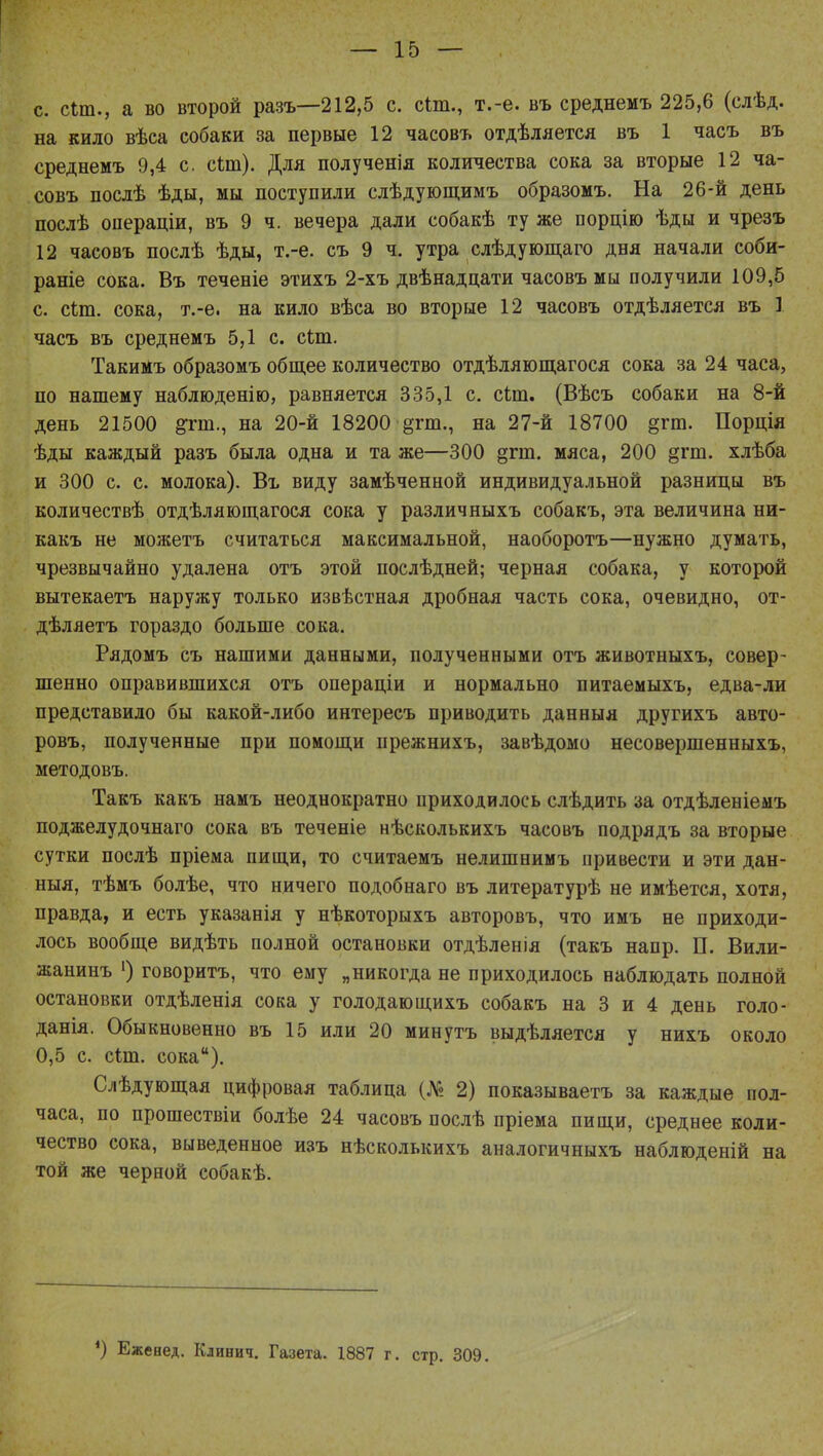 с. сіт., а во второй разъ—212,5 с. сіт., т.-е. въ среднемъ 225,6 (слѣд. на кило вѣеа собаки за первые 12 часовъ отделяется въ 1 часъ въ среднемъ 9,4 с. сіт). Для полученія количества сока за вторые 12 ча- совъ послѣ ѣды, мы поступили слѣдующимъ образомъ. На 26-й день послѣ операціи, въ 9 ч. вечера дали собакѣ ту же порцію ѣды и чрезъ 12 часовъ послѣ ѣды, т.-е. съ 9 ч. утра слѣдующаго дня начали соби- раніе сока. Въ теченіе этихъ 2-хъ двѣнадпати часовъ мы получили 109,5 с. сіт. сока, т.-е. на кило вѣса во вторые 12 часовъ отдѣляется въ 1 часъ въ среднемъ 5,1 с. сіт. ТакиМъ образомъ общее количество отдѣляющагося сока за 24 часа, по нашему наблюденію, равняется 335,1 с. сіт. (Вѣсъ собаки на 8-й день 21500 на 20-й 18200 §гт., на 27-й 18700 §гт. Порція ѣды каждый разъ была одна и та же—300 дгт. мяса, 200 §гт. хлѣба и 300 с. с. молока). Въ виду замѣченной индивидуальной разницы въ количествѣ отдѣляющагося сока у различныхъ собакъ, эта величина ни- какъ не можетъ считаться максимальной, наоборотъ—нужно думать, чрезвычайно удалена отъ этой послѣдней; черная собака, у которой вытекаетъ наружу только извѣстная дробная часть сока, очевидно, от- дѣляетъ гораздо больше сока. Рядомъ съ нашими данными, полученными отъ животныхъ, совер- шенно оправившихся отъ операціи и нормально питаемыхъ, едва-ли представило бы какой-либо интересъ приводить данныя другихъ авто- ровъ, полученные при помощи прежнихъ, завѣдомо несовершенныхъ, методовъ. Такъ какъ намъ неоднократно приходилось слѣдить за отдѣленіеыъ поджелудочнаго сока въ теченіе нѣсколькихъ часовъ подрядъ за вторые сутки послѣ пріема пищи, то считаемъ нелишнимъ привести и эти дан- ныя, тѣмъ болѣе, что ничего подобнаго въ литературѣ не имѣется, хотя, правда, и есть указанія у нѣкоторыхъ авторовъ, что имъ не приходи- лось вообще видѣть полной остановки отдѣленія (такъ напр. П. Вили- жанинъ ') говоритъ, что ему „никогда не приходилось наблюдать полной остановки отдѣленія сока у голодающихъ собакъ на 3 и 4 день голо- данія. Обыкновенно въ 15 или 20 минутъ выдѣляется у нихъ около 0,5 с. сіш. сока). Слѣдующая цифровая таблица (№ 2) показываетъ за каждые пол- часа, по прошествіи болѣе 24 часовъ послѣ пріема пищи, среднее коли- чество сока, выведенное изъ нѣсколькихъ аналогичныхъ наблюденій на той же черной собакѣ. *) Еженед. Кдинич. Газета. 1887 г. стр. 309.