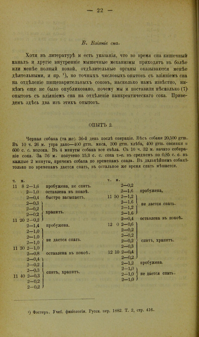Б. Влгяніе сна. Хотя въ литературѣ и есть укаяанія, что во время сна кишечныіг каналъ и другіе внутренніе мышечные механизмы приходятъ въ болѣе или менѣе полный покой, отдѣлительныѳ органы оказываются менѣе дѣятельными, и пр. но точныхъ числовыхъ опытовъ съ вліяніемъ сна на отдѣленіе пищеварительныхъ соковъ, насколько намъ извѣстно, ни- кѣмъ еще не было опубликовано, почему мы и поставили нѣсколько (7) опытовъ съ вліяніемъ сна на отдѣленіе панкреатическаго сока. Приве- демъ здѣсь два изъ этихъ опытовъ. ОПЫТЪ 2. Черная собака (та же). 36-й день послѣ операціп. Вѣсъ собаки 20,500 епп^ Въ 10 ч. 26 м. утра даво—400 §гт. мяса, 300 §гт. хлѣба, 400 дгт. овсяики и 600 с. с. молока. Въ 4 минуты собака все съѣла. Съ 10 ч. 32 м. начато собпра- ніе сока. За 36 м. получено 15,3 с. с. сока т.-е. въ среднемъ по 0,85 с. с. вь каждые 2 минуты, прпчемъ собака по временамъ спала. Въ дальнѣйшемъ собакѣ- только по временамъ дается спать, въ остальное же время спать мѣшается. ч. м. 11 8 2-1,6 2—1,0 2—0,4 2-0,3 1 2—0,2 I 2-0,2 11 20 2-0,2 ) 2—1,4 2—1,0 4 2—1,0 2—1,0 11 30 2-1,0 2—0,8 2-0,4 1 2—0,2 2—0,3 11 40 2—0,3 2-0,2 2-0,2 пробужена, не спитъ. оставлена въ покоѣ. быстро засыпаетъ. храпитъ. пробужена. не дается спать. оставлена въ покоѣ. . спитъ, храпитъ. пробужена, не дается спать. оставлена въ покоѣѵ спитъ, храпитъ. пробужена. ве дается спать. і) Фостеръ. Учеб. физіологіи. Русск. пер. 1882. Т. 2, стр.