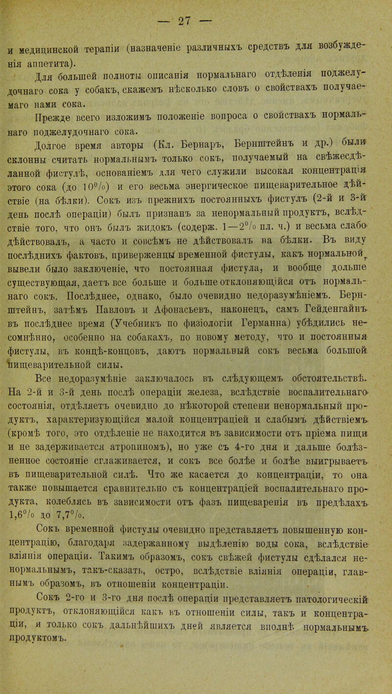 и медицинской терапіи (назначеніе различныхъ средствъ для возбужде- нія аппетита). Для большей полноты описанія нормальнаго отдѣленія поджелу- дочнаго сока у собакъ, скажемъ нѣсколько словъ о свойствахъ получае- маго нами сока. Прежде всего изложимъ положеніе вопроса о свойствахъ нормаль- наго поджелудочнаго сока. Долгое время авторы (Кл. Бернаръ, Бернштейнъ и др.) были склонны считать нормальнымъ только сокъ, получаемый на свѣжесдѣ- ланной фистулѣ, основаніемъ для чего служили высокая концентрацш этого сока (до 10%) и его весьма энергическое пищеварительное дѣй- ствіе (на бѣлки). Сокъ изъ прежнихъ постоянныхъ фистулъ (2-й и 3-й день послѣ операціи) былъ признанъ за ненормальный продуктъ, вслѣд- ствіе того, что онъ былъ жидокъ (содерж. 1— 2°/о пл. ч.) и весьма слабо дѣйствовалъ, а часто и совсѣмъ не дѣйствовалъ на бѣлки. Въ виду послѣднихъ фактовъ, приверженцы временной фистулы, какъ нормально^ вывели было заключеніе, что постоянная фистула, и вообще дольше существующая, даетъ все больше и больше отклоняющійся отъ нормаль- наго сокъ. Послѣднее, однако, было очевидно недоразумѣніемъ. Берн- штейнъ, затѣмъ Павловъ и Афонасьевъ, наконецъ, самъ Гейденгайнъ- въ послѣднее время (Учебникъ по физіологіи Германна) убѣдились не- сомнѣнно, особенно на собакахъ, по новому методу, что и постоянныя фистулы, въ концѣ-концовъ, даютъ нормальный сокъ весьма большой, пищеварительной силы. Все недораяумѣніе заключалось въ слѣдующемъ обстоятельствѣ. На 2-й и 3-й день послѣ операціи железа, вслѣдствіе воспалительнаго» состоянія, отдѣляетъ очевидно до нѣкоторой степени ненормальный про- дуктъ, характеризующиеся малой концентраціей и слабымъ дѣйствіемъ (кромѣ того, это отдѣленіе не находится въ зависимости отъ пріема пищи и не задерживается атропиномъ), но уже съ 4-го дня и дальше болѣз- ненное состояніе сглаживается, и сокъ все болѣе и болѣе выигрываетъ въ пищеварительной силѣ. Что же касается до концентраціи, то она также повышается сравнительно съ концентраціей воспалительнаго про- дукта, колеблясь въ зависимости отъ фазъ пищеваренія въ предѣлахъ 1,6% до 7,7%. Сокъ временной фистулы очевидно представляетъ повышенную кон- центрацію, благодаря задержанному выдѣленію воды сока, вслѣдствіе вліянія операціи. Такимъ образомъ, сокъ свѣжей фистулы сдѣлался не- нормальнымъ, такъ-сказать, остро, вслѣдствіе вліянія операціи, глав- нымъ образомъ, въ отношеніи концентраціи. Сокъ 2-го и 3-го дня послѣ операціи представляетъ патологическій продуктъ, отклоняющійся какъ въ отношеніи силы, такъ и концентра- цш, и только сокъ дальнѣйшихъ дней является вполнѣ нормальнымъ продуктомъ.