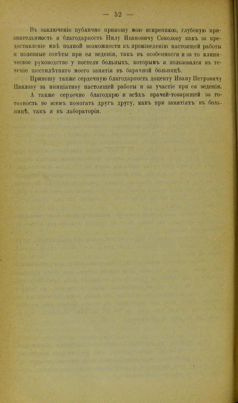 Нъ ааключеніе публично приношу мою искреннюю, глубокую при- знательнность и благодарность Нилу Ивановичу Соколову какъ за ире- доставленіе мнѣ полной возможности къ произведенію настоящей работы и иолезные совѣты при ея веденіи, такъ въ особенносги и за то клини- ческое руководство у постели больныхъ, которымъ я пользовался въ те- чете шестилѣтняго моего занятія въ барачной больницѣ. Ііриношу также сердечную благодарность доценту Ивану Петровичу Павлову за иниціативу настоящей работы и за участіе при ея веденіи. А такясе сердечно благодарю и всѣхъ врачей-товарищей за го- то иность во всемъ помогать другъ другу, какъ при занятіяхъ въ боль- нидѣ. такъ и въ лабораторіи.