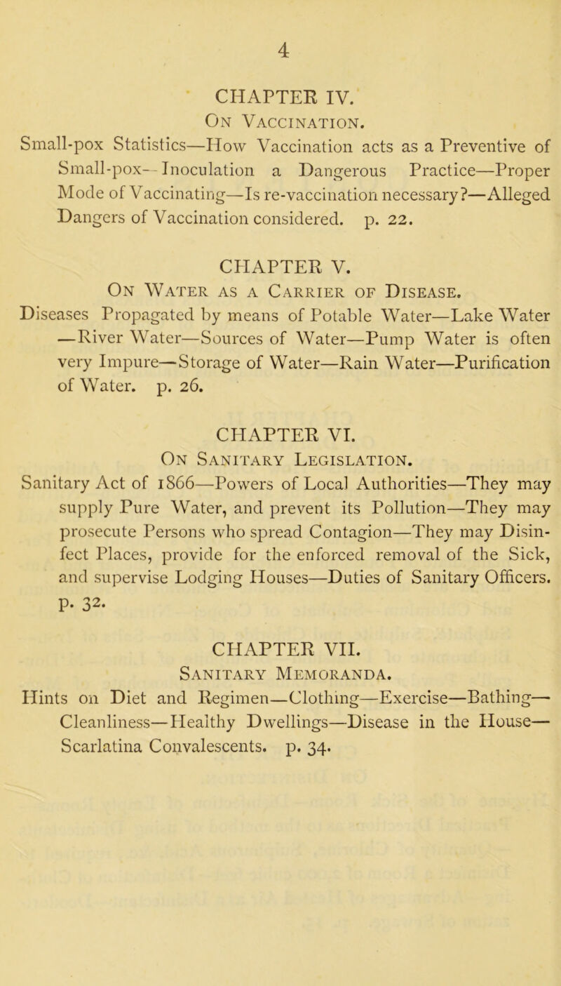 CHAPTER IV. On Vaccination. Small-pox Statistics—How Vaccination acts as a Preventive of Small-pox—Inoculation a Dangerous Practice—Proper Mode of Vaccinating—Is re-vaccination necessary?—Alleged Dangers of Vaccination considered, p. 22. CHAPTER V. On Water as a Carrier of Disease. Diseases Propagated by means of Potable Water—Lake Water — River Water—Sources of Water—Pump Water is often very Impure—Storage of Water—Rain Water—Purification of Water, p. 26. CHAPTER VI. On Sanitary Legislation. Sanitary Act of 1866—Powers of Local Authorities—They may supply Pure Water, and prevent its Pollution—They may prosecute Persons who spread Contagion—They may Disin- fect Places, provide for the enforced removal of the Sick, and supervise Lodging Houses—Duties of Sanitary Officers, p. 32. CHAPTER VII. Sanitary Memoranda. Hints on Diet and Regimen—Clothing—Exercise—Bathing— Cleanliness—Healthy Dwellings—Disease in the House— Scarlatina Convalescents, p. 34.